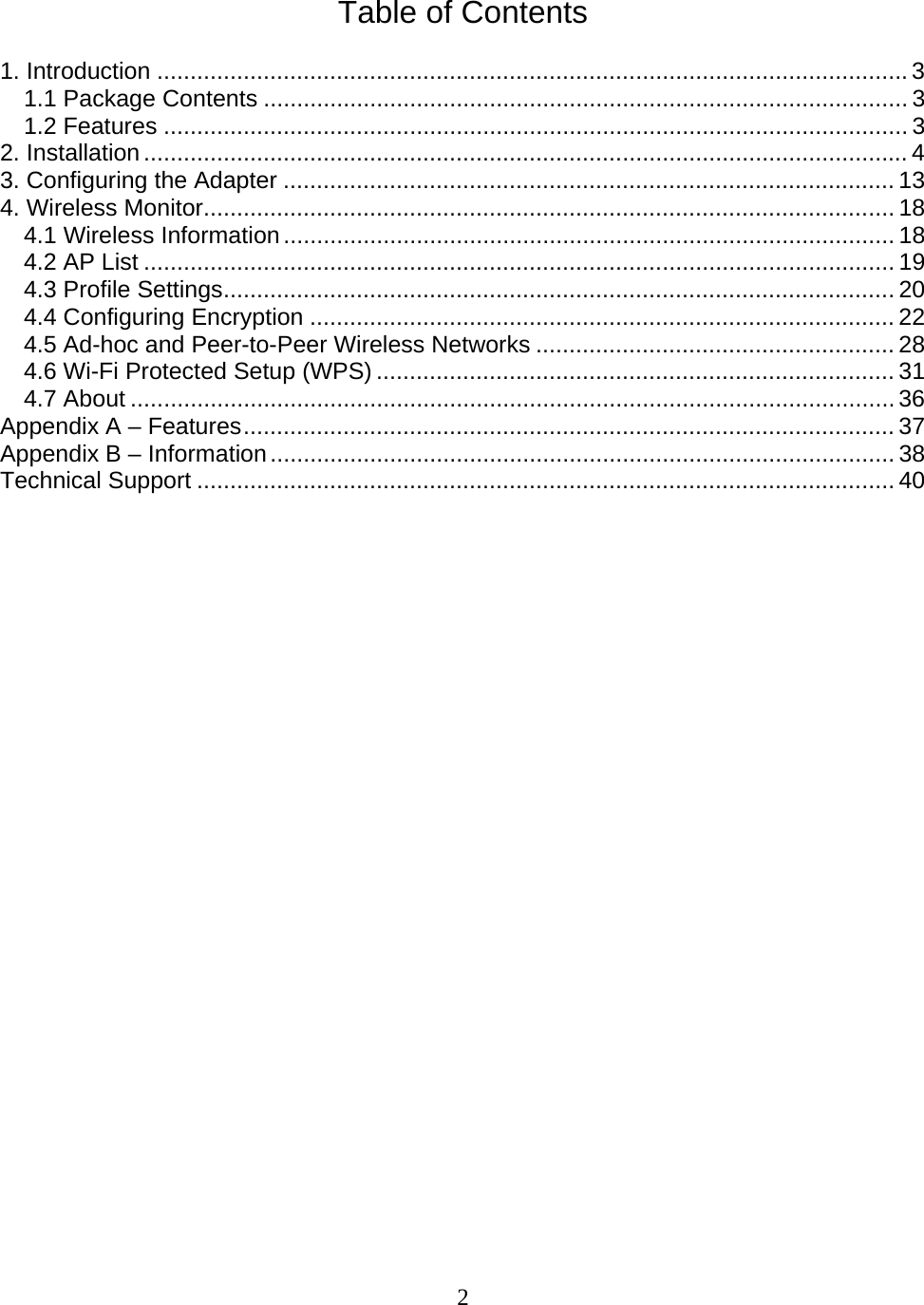 2   Table of Contents  1. Introduction .................................................................................................................3 1.1 Package Contents ................................................................................................. 3 1.2 Features ................................................................................................................3 2. Installation...................................................................................................................4 3. Configuring the Adapter ............................................................................................ 13 4. Wireless Monitor........................................................................................................ 18 4.1 Wireless Information............................................................................................ 18 4.2 AP List ................................................................................................................. 19 4.3 Profile Settings..................................................................................................... 20 4.4 Configuring Encryption ........................................................................................ 22 4.5 Ad-hoc and Peer-to-Peer Wireless Networks ...................................................... 28 4.6 Wi-Fi Protected Setup (WPS) .............................................................................. 31 4.7 About ...................................................................................................................36 Appendix A – Features.................................................................................................. 37 Appendix B – Information.............................................................................................. 38 Technical Support ......................................................................................................... 40                          