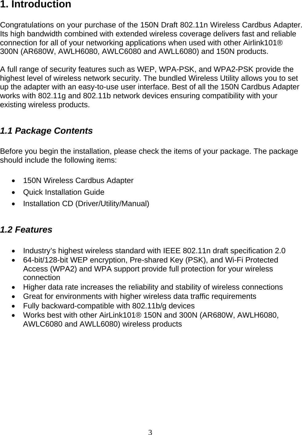 3 1. Introduction  Congratulations on your purchase of the 150N Draft 802.11n Wireless Cardbus Adapter. Its high bandwidth combined with extended wireless coverage delivers fast and reliable connection for all of your networking applications when used with other Airlink101® 300N (AR680W, AWLH6080, AWLC6080 and AWLL6080) and 150N products.  A full range of security features such as WEP, WPA-PSK, and WPA2-PSK provide the highest level of wireless network security. The bundled Wireless Utility allows you to set up the adapter with an easy-to-use user interface. Best of all the 150N Cardbus Adapter works with 802.11g and 802.11b network devices ensuring compatibility with your existing wireless products.   1.1 Package Contents  Before you begin the installation, please check the items of your package. The package should include the following items:  •  150N Wireless Cardbus Adapter •  Quick Installation Guide • Installation CD (Driver/Utility/Manual)  1.2 Features  •  Industry’s highest wireless standard with IEEE 802.11n draft specification 2.0 •  64-bit/128-bit WEP encryption, Pre-shared Key (PSK), and Wi-Fi Protected Access (WPA2) and WPA support provide full protection for your wireless connection •  Higher data rate increases the reliability and stability of wireless connections • Great for environments with higher wireless data traffic requirements •  Fully backward-compatible with 802.11b/g devices •  Works best with other AirLink101® 150N and 300N (AR680W, AWLH6080, AWLC6080 and AWLL6080) wireless products         
