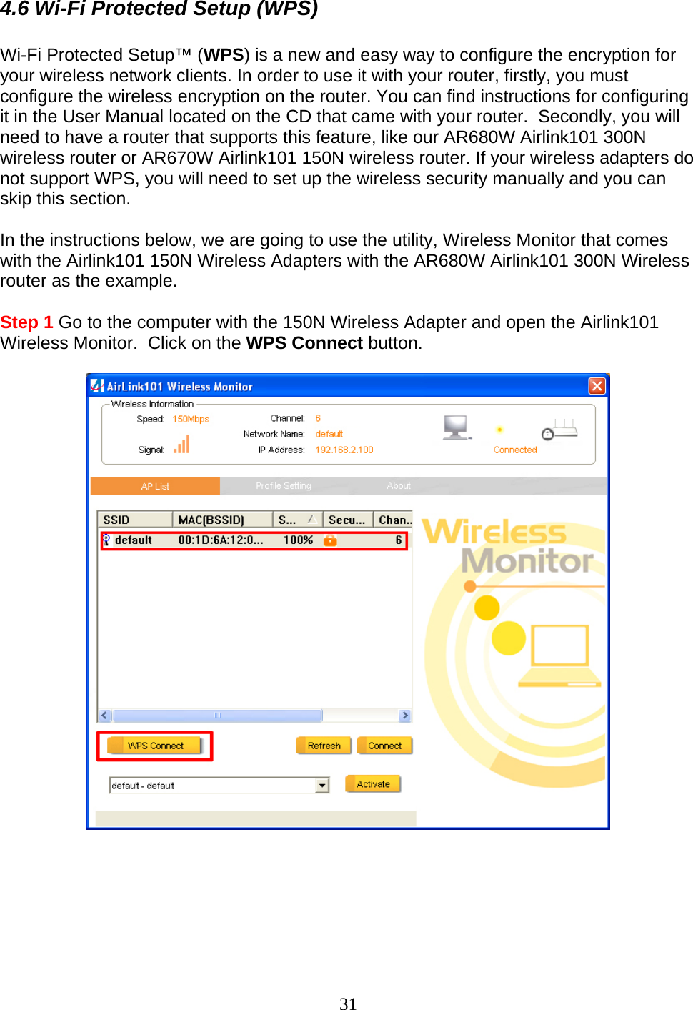 31 4.6 Wi-Fi Protected Setup (WPS)  Wi-Fi Protected Setup™ (WPS) is a new and easy way to configure the encryption for your wireless network clients. In order to use it with your router, firstly, you must configure the wireless encryption on the router. You can find instructions for configuring it in the User Manual located on the CD that came with your router.  Secondly, you will need to have a router that supports this feature, like our AR680W Airlink101 300N wireless router or AR670W Airlink101 150N wireless router. If your wireless adapters do not support WPS, you will need to set up the wireless security manually and you can skip this section.  In the instructions below, we are going to use the utility, Wireless Monitor that comes with the Airlink101 150N Wireless Adapters with the AR680W Airlink101 300N Wireless router as the example.  Step 1 Go to the computer with the 150N Wireless Adapter and open the Airlink101 Wireless Monitor.  Click on the WPS Connect button.         