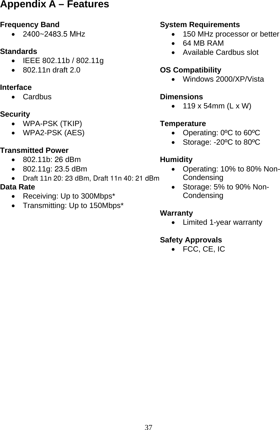 37 Appendix A – Features  Frequency Band • 2400~2483.5 MHz  Standards •  IEEE 802.11b / 802.11g •  802.11n draft 2.0  Interface • Cardbus  Security • WPA-PSK (TKIP) • WPA2-PSK (AES)  Transmitted Power • 802.11b: 26 dBm                 • 802.11g: 23.5 dBm • Draft 11n 20: 23 dBm, Draft 11n 40: 21 dBm Data Rate •  Receiving: Up to 300Mbps*  •  Transmitting: Up to 150Mbps*        System Requirements •  150 MHz processor or better •  64 MB RAM •  Available Cardbus slot  OS Compatibility • Windows 2000/XP/Vista  Dimensions •  119 x 54mm (L x W)  Temperature •  Operating: 0ºC to 60ºC •  Storage: -20ºC to 80ºC  Humidity •  Operating: 10% to 80% Non-Condensing •  Storage: 5% to 90% Non-Condensing  Warranty •  Limited 1-year warranty  Safety Approvals •  FCC, CE, IC  