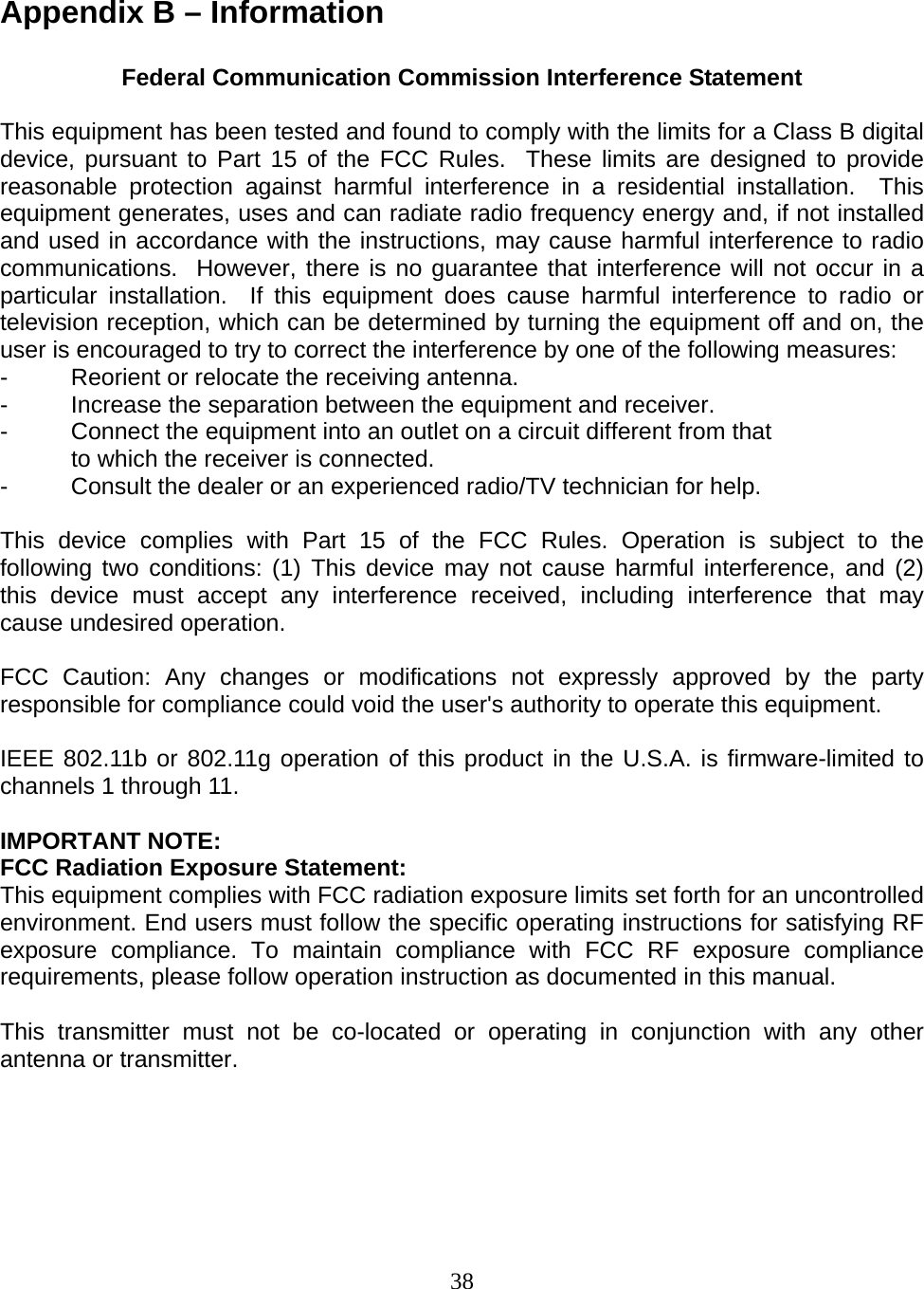 38  Appendix B – Information  Federal Communication Commission Interference Statement  This equipment has been tested and found to comply with the limits for a Class B digital device, pursuant to Part 15 of the FCC Rules.  These limits are designed to provide reasonable protection against harmful interference in a residential installation.  This equipment generates, uses and can radiate radio frequency energy and, if not installed and used in accordance with the instructions, may cause harmful interference to radio communications.  However, there is no guarantee that interference will not occur in a particular installation.  If this equipment does cause harmful interference to radio or television reception, which can be determined by turning the equipment off and on, the user is encouraged to try to correct the interference by one of the following measures: -  Reorient or relocate the receiving antenna. -  Increase the separation between the equipment and receiver. -  Connect the equipment into an outlet on a circuit different from that to which the receiver is connected. -  Consult the dealer or an experienced radio/TV technician for help.  This device complies with Part 15 of the FCC Rules. Operation is subject to the following two conditions: (1) This device may not cause harmful interference, and (2) this device must accept any interference received, including interference that may cause undesired operation.  FCC Caution: Any changes or modifications not expressly approved by the party responsible for compliance could void the user&apos;s authority to operate this equipment.  IEEE 802.11b or 802.11g operation of this product in the U.S.A. is firmware-limited to channels 1 through 11.  IMPORTANT NOTE: FCC Radiation Exposure Statement: This equipment complies with FCC radiation exposure limits set forth for an uncontrolled environment. End users must follow the specific operating instructions for satisfying RF exposure compliance. To maintain compliance with FCC RF exposure compliance requirements, please follow operation instruction as documented in this manual.  This transmitter must not be co-located or operating in conjunction with any other antenna or transmitter.   