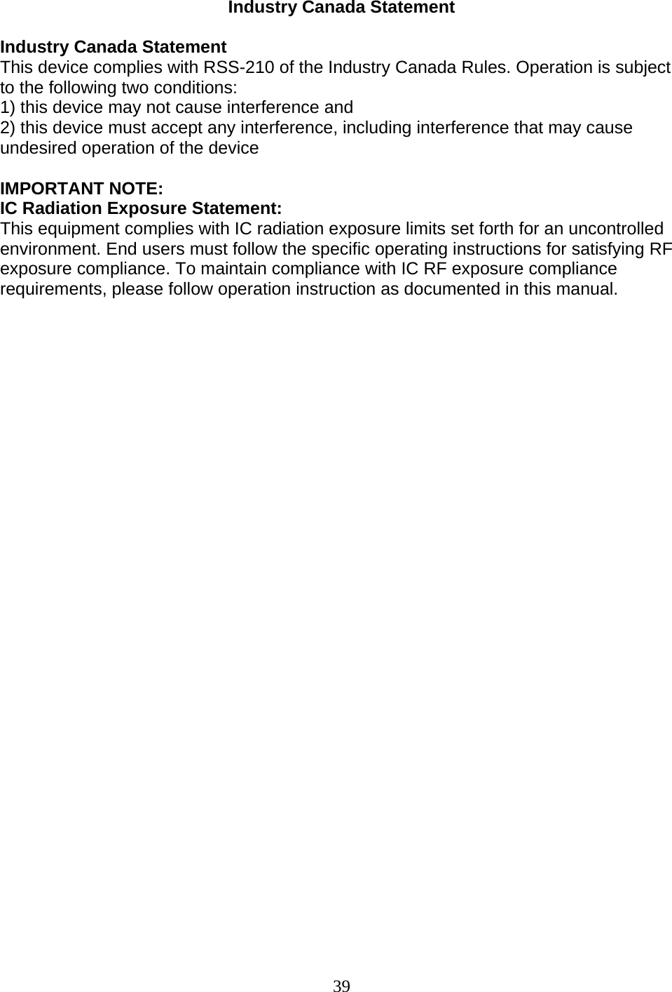 39 Industry Canada Statement  Industry Canada Statement This device complies with RSS-210 of the Industry Canada Rules. Operation is subject to the following two conditions: 1) this device may not cause interference and 2) this device must accept any interference, including interference that may cause undesired operation of the device  IMPORTANT NOTE: IC Radiation Exposure Statement: This equipment complies with IC radiation exposure limits set forth for an uncontrolled environment. End users must follow the specific operating instructions for satisfying RF exposure compliance. To maintain compliance with IC RF exposure compliance requirements, please follow operation instruction as documented in this manual.                                