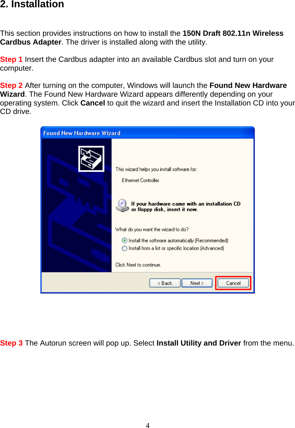 4 2. Installation   This section provides instructions on how to install the 150N Draft 802.11n Wireless Cardbus Adapter. The driver is installed along with the utility.  Step 1 Insert the Cardbus adapter into an available Cardbus slot and turn on your computer.  Step 2 After turning on the computer, Windows will launch the Found New Hardware Wizard. The Found New Hardware Wizard appears differently depending on your operating system. Click Cancel to quit the wizard and insert the Installation CD into your CD drive.        Step 3 The Autorun screen will pop up. Select Install Utility and Driver from the menu.  