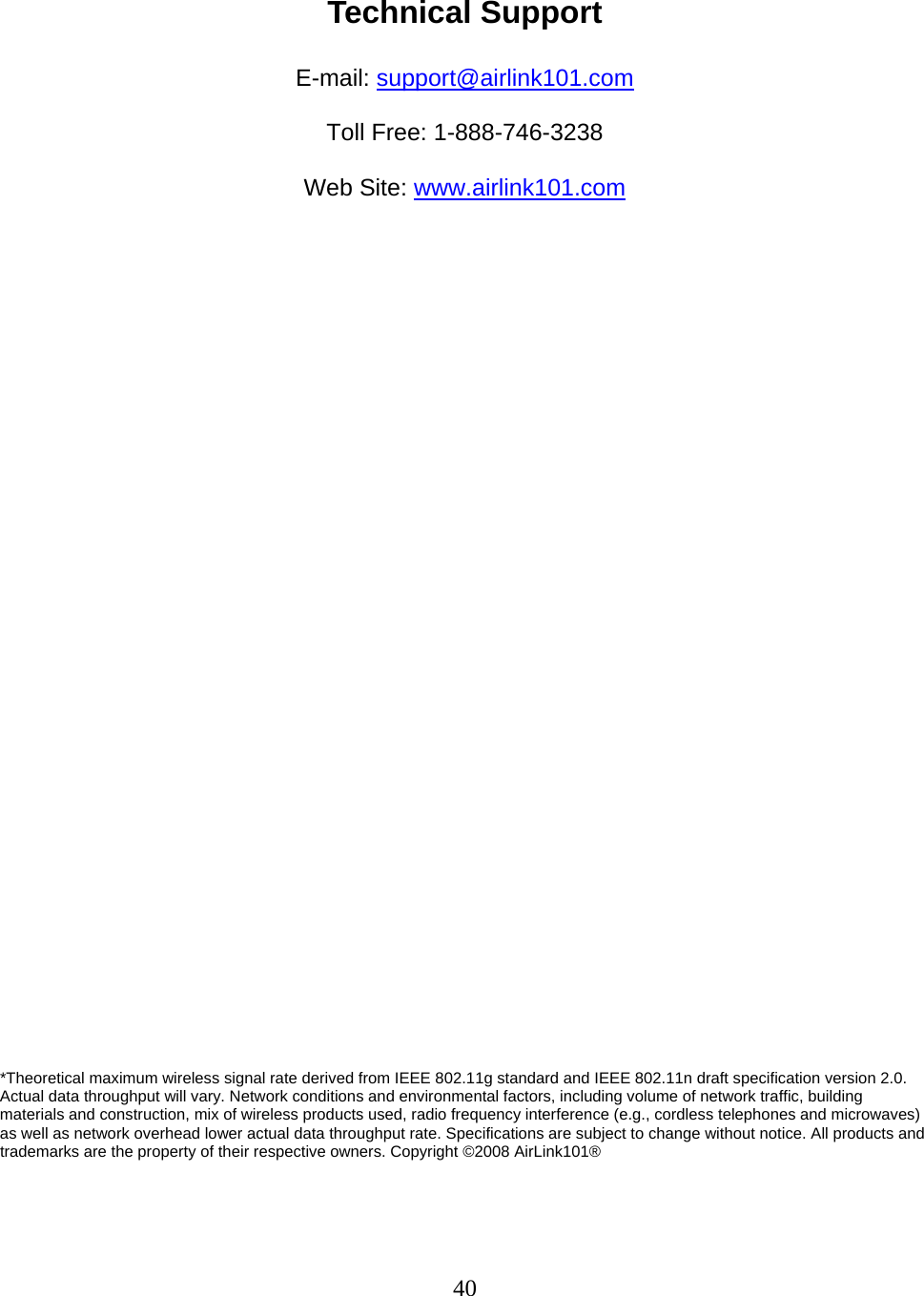 40  Technical Support  E-mail: support@airlink101.com  Toll Free: 1-888-746-3238  Web Site: www.airlink101.com                                    *Theoretical maximum wireless signal rate derived from IEEE 802.11g standard and IEEE 802.11n draft specification version 2.0. Actual data throughput will vary. Network conditions and environmental factors, including volume of network traffic, building materials and construction, mix of wireless products used, radio frequency interference (e.g., cordless telephones and microwaves) as well as network overhead lower actual data throughput rate. Specifications are subject to change without notice. All products and trademarks are the property of their respective owners. Copyright ©2008 AirLink101® 