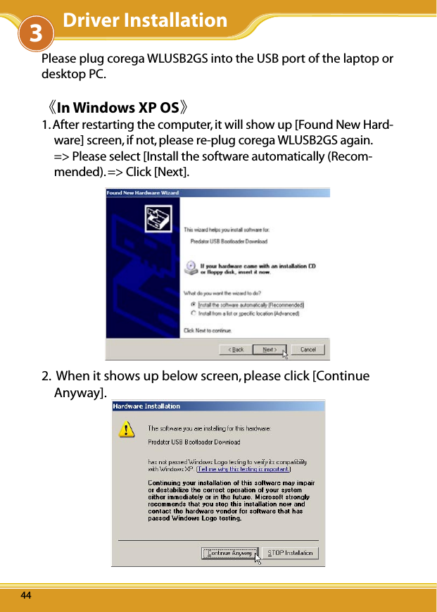 WLUSB2GS Manual444444Please plug corega WLUSB2GS into the USB port of the laptop or desktop PC.《In Windows XP OS》1. After restarting the computer, it will show up [Found New Hard-ware] screen, if not, please re-plug corega WLUSB2GS again. =&gt; Please select [Install the software automatically (Recom-mended). =&gt; Click [Next]. 2.  When it shows up below screen, please click [Continue Anyway].3Driver Installation