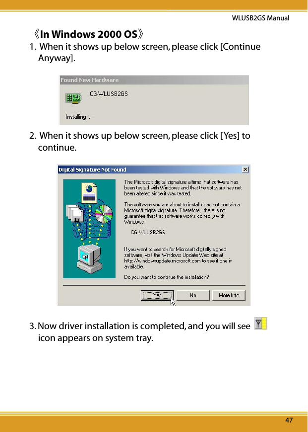 47WLUSB2GS Manual47《In Windows 2000 OS》1.  When it shows up below screen, please click [Continue Anyway].2.  When it shows up below screen, please click [Yes] to continue.  3. Now driver installation is completed, and you will see    icon appears on system tray.