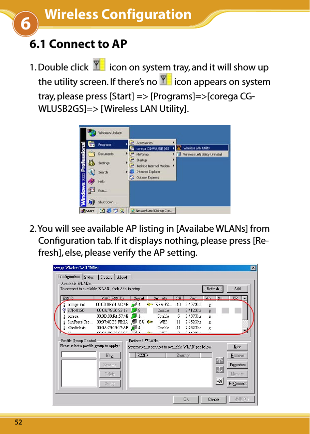 WLUSB2GS Manual5252526.1 Connect to AP 1. Double click     icon on system tray, and it will show up the utility screen. If there’s no   icon appears on system tray, please press [Start] =&gt; [Programs]=&gt;[corega CG-WLUSB2GS]=&gt; [Wireless LAN Utility].2. You will see available AP listing in [Availabe WLANs] from Conﬁguration tab. If it displays nothing, please press [Re-fresh], else, please verify the AP setting.6Wireless Configuration