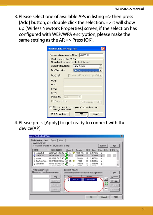 5353WLUSB2GS Manual533. Please select one of available APs in listing =&gt; then press [Add] button, or double click the selection, =&gt; it will show up [Wirless Newtork Properties] screen, if the selection has conﬁgured with WEP/WPA encryption, please make the same setting as the AP. =&gt; Press [OK].4. Please press [Apply] to get ready to connect with the device(AP).