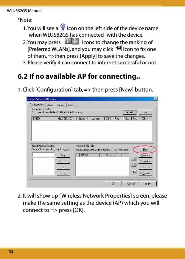 WLUSB2GS Manual5454*Note: 1. You will see a  icon on the left side of the device name       when WLUSB2GS has connected with the device.2. You may press    icons to change the ranking of        [Preferred WLANs], and you may click    icon to ﬁx one         of them, =&gt;then press [Apply] to save the changes.3. Please verify it can connect to internet successful or not.6.2 If no available AP for connecting..1. Click [Conﬁguration] tab, =&gt; then press [New] button. 2. It will show up [Wireless Network Properties] screen, please make the same setting as the device (AP) which you will connect to =&gt; press [OK].