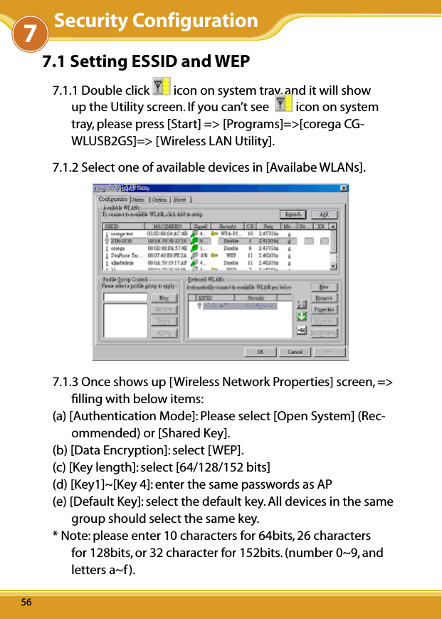 WLUSB2GS Manual5656567.1 Setting ESSID and WEP7.1.1 Double click   icon on system tray, and it will show up the Utility screen. If you can’t see    icon on system tray, please press [Start] =&gt; [Programs]=&gt;[corega CG-WLUSB2GS]=&gt; [Wireless LAN Utility].7.1.2 Select one of available devices in [Availabe WLANs].7.1.3 Once shows up [Wireless Network Properties] screen, =&gt; ﬁlling with below items:(a) [Authentication Mode]: Please select [Open System] (Rec-ommended) or [Shared Key].(b) [Data Encryption]: select [WEP].(c) [Key length]: select [64/128/152 bits](d) [Key1]~[Key 4]: enter the same passwords as AP (e) [Default Key]: select the default key. All devices in the same group should select the same key.* Note: please enter 10 characters for 64bits, 26 characters for 128bits, or 32 character for 152bits. (number 0~9, and letters a~f).7Security Configuration