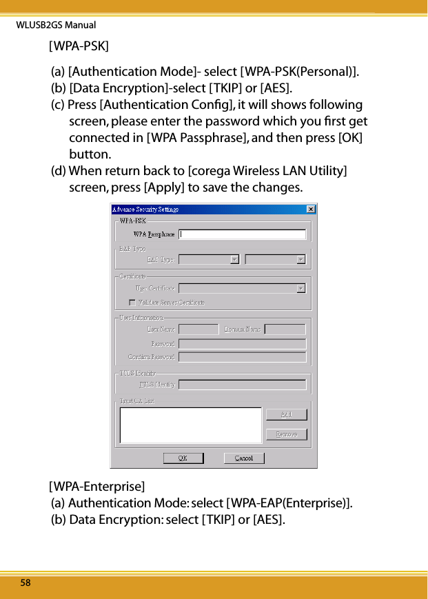 WLUSB2GS Manual5858[WPA-PSK](a) [Authentication Mode]- select [WPA-PSK(Personal)].(b) [Data Encryption]-select [TKIP] or [AES].(c) Press [Authentication Conﬁg], it will shows following screen, please enter the password which you ﬁrst get connected in [WPA Passphrase], and then press [OK] button.(d) When return back to [corega Wireless LAN Utility] screen, press [Apply] to save the changes.[WPA-Enterprise](a) Authentication Mode: select [WPA-EAP(Enterprise)].(b) Data Encryption: select [TKIP] or [AES].