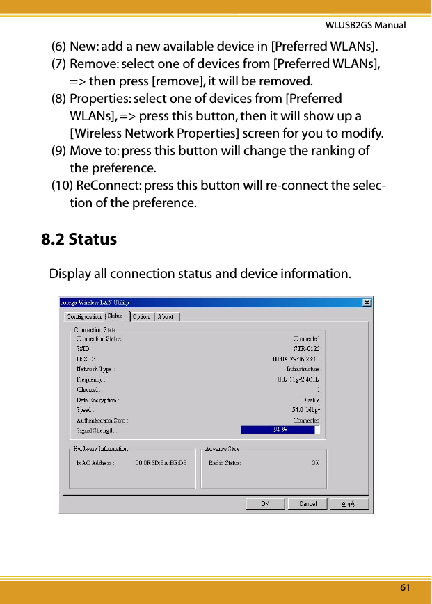 6161WLUSB2GS Manual61(6) New: add a new available device in [Preferred WLANs].(7) Remove: select one of devices from [Preferred WLANs], =&gt; then press [remove], it will be removed.(8) Properties: select one of devices from [Preferred WLANs], =&gt; press this button, then it will show up a [Wireless Network Properties] screen for you to modify.(9) Move to: press this button will change the ranking of the preference.(10) ReConnect: press this button will re-connect the selec-tion of the preference. 8.2 StatusDisplay all connection status and device information.