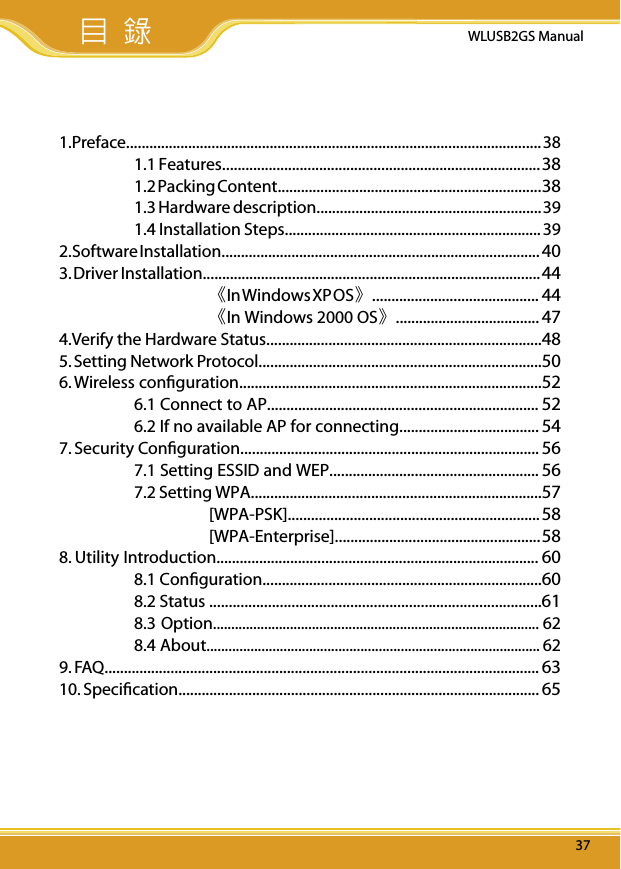 WLUSB2GS Manual371. Preface...........................................................................................................  38  1.1 Features.................................................................................. 38  1.2 Packing Content.................................................................... 38  1.3 Hardware description.......................................................... 39  1.4 Installation Steps.................................................................. 392. Software Installation..................................................................................  403. Driver Installation....................................................................................... 44     《In Windows XP OS》...........................................   44    《In Windows 2000 OS》..................................... 474.Verify the Hardware Status.......................................................................485. Setting Network Protocol.........................................................................506. Wireless conﬁguration..............................................................................52  6.1 Connect to AP...................................................................... 52  6.2 If no available AP for connecting.................................... 547. Security Conﬁguration............................................................................. 56  7.1 Setting ESSID and WEP...................................................... 56  7.2 Setting WPA...........................................................................57    [WPA-PSK]................................................................. 58    [WPA-Enterprise]..................................................... 588. Utility Introduction................................................................................... 60  8.1 Conﬁguration........................................................................60  8.2 Status .....................................................................................61  8.3 Option......................................................................................... 62  8.4 About........................................................................................... 629. FAQ................................................................................................................ 6310. Speciﬁcation............................................................................................. 65 目 錄