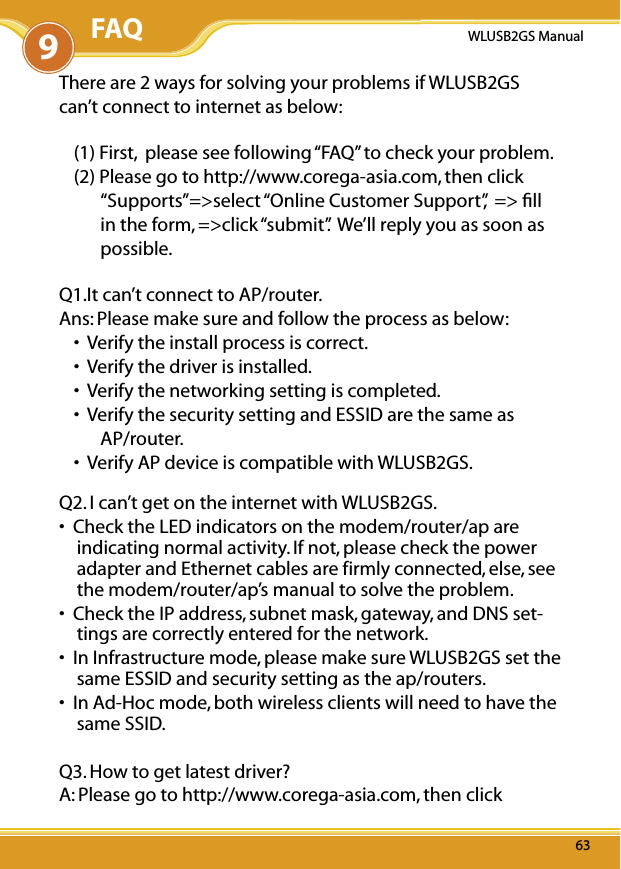 6363WLUSB2GS Manual63There are 2 ways for solving your problems if WLUSB2GS can’t connect to internet as below:(1) First,  please see following “FAQ” to check your problem.(2) Please go to http://www.corega-asia.com, then click “Supports”=&gt;select “Online Customer Support”,  =&gt; ﬁll in the form, =&gt;click “submit”.  We’ll reply you as soon as possible. Q1.It can’t connect to AP/router.Ans: Please make sure and follow the process as below:•  Verify the install process is correct.•  Verify the driver is installed.•  Verify the networking setting is completed.•  Verify the security setting and ESSID are the same as AP/router.•  Verify AP device is compatible with WLUSB2GS.Q2. I can’t get on the internet with WLUSB2GS.•  Check the LED indicators on the modem/router/ap are indicating normal activity. If not, please check the power adapter and Ethernet cables are firmly connected, else, see the modem/router/ap’s manual to solve the problem.•  Check the IP address, subnet mask, gateway, and DNS set-tings are correctly entered for the network.•  In Infrastructure mode, please make sure WLUSB2GS set the same ESSID and security setting as the ap/routers.•  In Ad-Hoc mode, both wireless clients will need to have the same SSID.Q3. How to get latest driver?A: Please go to http://www.corega-asia.com, then click 9FAQ