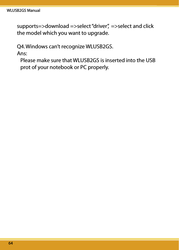 WLUSB2GS Manual646464supports=&gt;download =&gt;select “driver”,  =&gt;select and click the model which you want to upgrade. Q4. Windows can’t recognize WLUSB2GS.Ans:  Please make sure that WLUSB2GS is inserted into the USB prot of your notebook or PC properly.