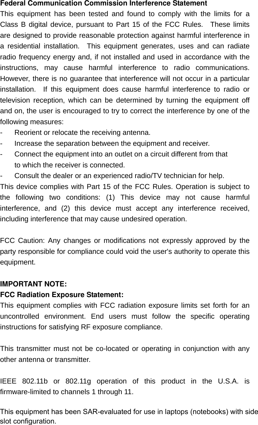 Federal Communication Commission Interference Statement This equipment has been tested and found to comply with the limits for a Class B digital device, pursuant to Part 15 of the FCC Rules.  These limits are designed to provide reasonable protection against harmful interference in a residential installation.  This equipment generates, uses and can radiate radio frequency energy and, if not installed and used in accordance with the instructions, may cause harmful interference to radio communications.  However, there is no guarantee that interference will not occur in a particular installation.  If this equipment does cause harmful interference to radio or television reception, which can be determined by turning the equipment off and on, the user is encouraged to try to correct the interference by one of the following measures: -  Reorient or relocate the receiving antenna. -  Increase the separation between the equipment and receiver. -  Connect the equipment into an outlet on a circuit different from that to which the receiver is connected. -  Consult the dealer or an experienced radio/TV technician for help. This device complies with Part 15 of the FCC Rules. Operation is subject to the following two conditions: (1) This device may not cause harmful interference, and (2) this device must accept any interference received, including interference that may cause undesired operation.  FCC Caution: Any changes or modifications not expressly approved by the party responsible for compliance could void the user&apos;s authority to operate this equipment.  IMPORTANT NOTE: FCC Radiation Exposure Statement: This equipment complies with FCC radiation exposure limits set forth for an uncontrolled environment. End users must follow the specific operating instructions for satisfying RF exposure compliance.  This transmitter must not be co-located or operating in conjunction with any other antenna or transmitter.  IEEE 802.11b or 802.11g operation of this product in the U.S.A. is firmware-limited to channels 1 through 11.  This equipment has been SAR-evaluated for use in laptops (notebooks) with side slot configuration.