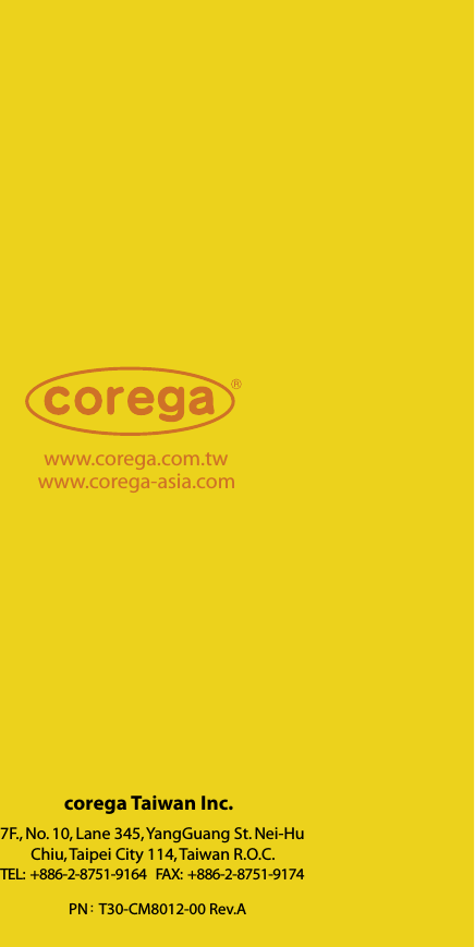 www.corega.com.twwww.corega-asia.com7F., No. 10, Lane 345, YangGuang St. Nei-Hu Chiu, Taipei City 114, Taiwan R.O.C.TEL:  +886-2-8751-9164   FAX:  +886-2-8751-9174corega Taiwan Inc.PN: T30-CM8012-00 Rev.A