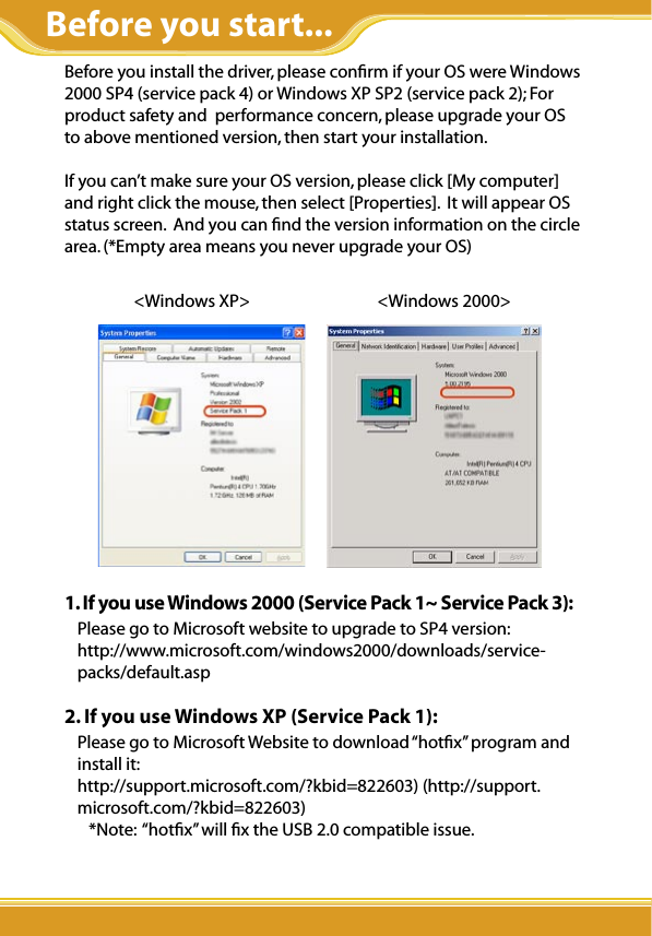 Before you install the driver, please conﬁrm if your OS were Windows 2000 SP4 (service pack 4) or Windows XP SP2 (service pack 2); For product safety and  performance concern, please upgrade your OS  to above mentioned version, then start your installation.If you can’t make sure your OS version, please click [My computer] and right click the mouse, then select [Properties].  It will appear OS status screen.  And you can ﬁnd the version information on the circle area. (*Empty area means you never upgrade your OS)                   &lt;Windows XP&gt;                                 &lt;Windows 2000&gt;             1. If you use Windows 2000 (Service Pack 1~ Service Pack 3):Please go to Microsoft website to upgrade to SP4 version: http://www.microsoft.com/windows2000/downloads/service-packs/default.asp2. If you use Windows XP (Service Pack 1):Please go to Microsoft Website to download “hotﬁx” program and install it:http://support.microsoft.com/?kbid=822603) (http://support.microsoft.com/?kbid=822603)    *Note:  “hotﬁx” will ﬁx the USB 2.0 compatible issue.          Before you start...