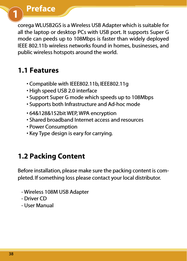 WLUSB2GS Manual383838corega WLUSB2GS is a Wireless USB Adapter which is suitable for all the laptop or desktop PCs with USB port. It supports Super G mode can peeds up to 108Mbps is faster than widely deployed IEEE 802.11b wireless networks found in homes, businesses, and public wireless hotspots around the world.1.1 Features• Compatible with IEEE802.11b, IEEE802.11g • High speed USB 2.0 interface• Support Super G mode which speeds up to 108Mbps • Supports both Infrastructure and Ad-hoc mode • 64&amp;128&amp;152bit WEP, WPA encryption • Shared broadband Internet access and resources• Power Consumption• Key Type design is eary for carrying.1.2 Packing ContentBefore installation, please make sure the packing content is com-pleted. If something loss please contact your local distributor.- Wireless 108M USB Adapter - Driver CD - User Manual 1Preface