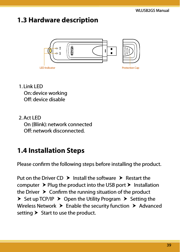 3939WLUSB2GS Manual391.3 Hardware descriptionLED Indicator Protection Cap1. Link LED On: device working  Off: device disable2. Act LED On (Blink): network connected Off: network disconnected.1.4 Installation StepsPlease conﬁrm the following steps before installing the product.Put on the Driver CD  Install the software  Restart the computer  Plug the product into the USB port  Installation the Driver  Conﬁrm the running situation of the product  Set up TCP/IP  Open the Utility Program  Setting the Wireless Network  Enable the security function  Advanced setting  Start to use the product.