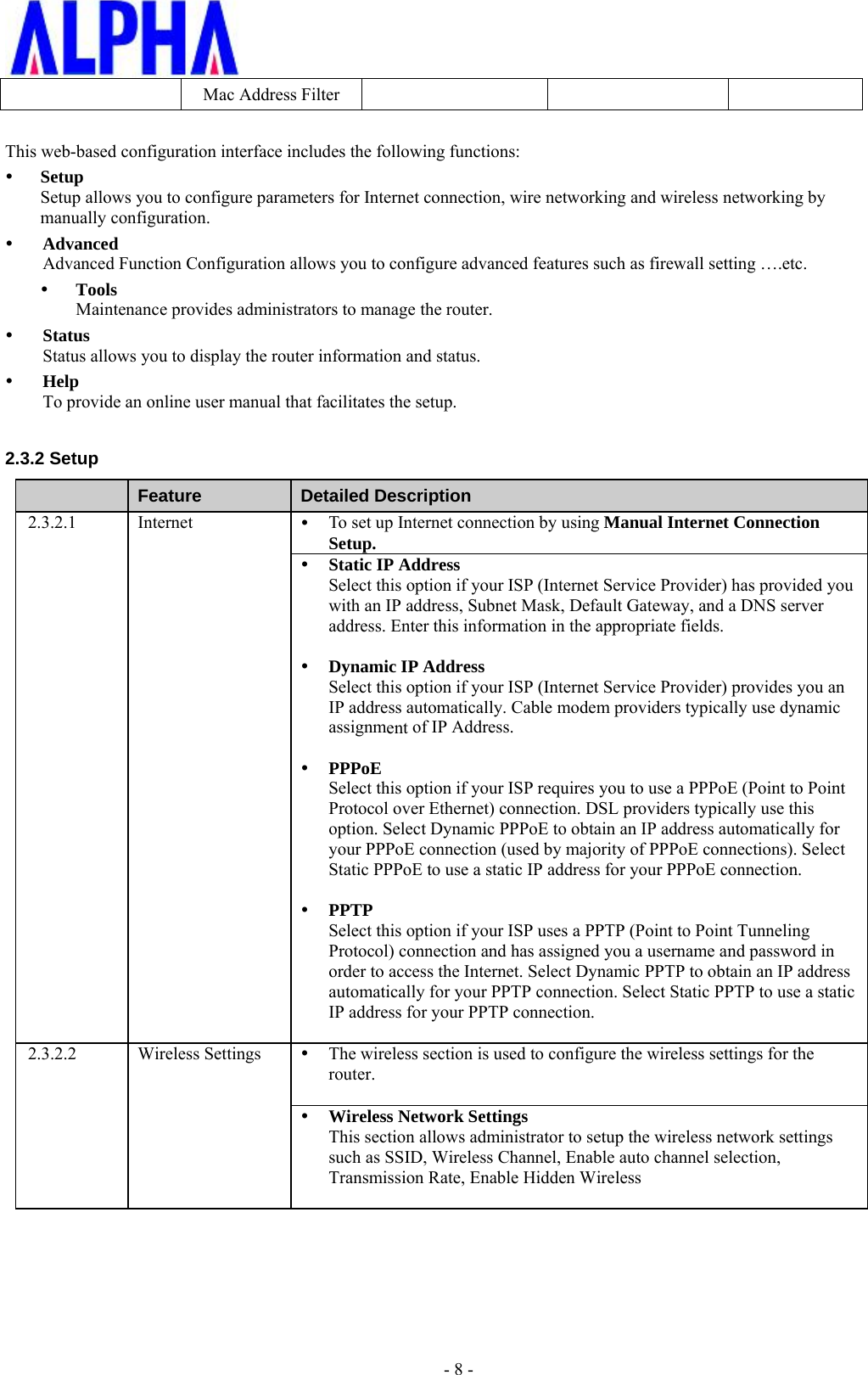 - 8 -Mac Address FilterThis web-based configuration interface includes the following functions: SetupSetup allows you to configure parameters for Internet connection, wire networking and wireless networking bymanually configuration.AdvancedAdvanced Function Configuration allows you to configure advanced features such as firewall setting ….etc. ToolsMaintenance provides administrators to manage the router.StatusStatus allows you to display the router information and status.HelpTo provide an online user manual that facilitates the setup.2.3.2 Setup Feature  Detailed Description 2.3.2.1 Internet  To set up Internet connection by using Manual Internet ConnectionSetup.Static IP AddressSelect this option if your ISP (Internet Service Provider) has provided youwith an IP address, Subnet Mask, Default Gateway, and a DNS serveraddress. Enter this information in the appropriate fields.Dynamic IP AddressSelect this option if your ISP (Internet Service Provider) provides you anIP address automatically. Cable modem providers typically use dynamicassignment of IP Address.PPPoESelect this option if your ISP requires you to use a PPPoE (Point to PointProtocol over Ethernet) connection. DSL providers typically use thisoption. Select Dynamic PPPoE to obtain an IP address automatically foryour PPPoE connection (used by majority of PPPoE connections). SelectStatic PPPoE to use a static IP address for your PPPoE connection.PPTPSelect this option if your ISP uses a PPTP (Point to Point TunnelingProtocol) connection and has assigned you a username and password inorder to access the Internet. Select Dynamic PPTP to obtain an IP addressautomatically for your PPTP connection. Select Static PPTP to use a staticIP address for your PPTP connection.2.3.2.2 Wireless Settings The wireless section is used to configure the wireless settings for therouter.Wireless Network SettingsThis section allows administrator to setup the wireless network settingssuch as SSID, Wireless Channel, Enable auto channel selection,Transmission Rate, Enable Hidden Wireless