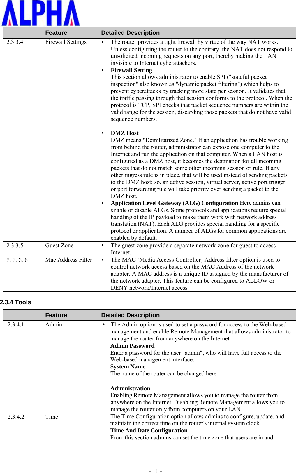 -11 -Feature  Detailed Description 2.3.3.4 Firewall Settings The router provides a tight firewall by virtue of the way NAT works.Unless configuring the router to the contrary, the NAT does not respond tounsolicited incoming requests on any port, thereby making the LANinvisible to Internet cyberattackers.Firewall SettingThis section allows administrator to enable SPI (&quot;stateful packetinspection&quot; also known as &quot;dynamic packet filtering&quot;) which helps toprevent cyberattacks by tracking more state per session. It validates thatthe traffic passing through that session conforms to the protocol. When theprotocol is TCP, SPI checks that packet sequence numbers are within thevalid range for the session, discarding those packets that do not have validsequence numbers.DMZ HostDMZ means &quot;Demilitarized Zone.&quot; If an application has trouble workingfrom behind the router, administrator can expose one computer to theInternet and run the application on that computer. When a LAN host isconfigured as a DMZ host, it becomes the destination for all incomingpackets that do not match some other incoming session or rule. If anyother ingress rule is in place, that will be used instead of sending packetsto the DMZ host; so, an active session, virtual server, active port trigger,or port forwarding rule will take priority over sending a packet to theDMZ host.Application Level Gateway (ALG) Configuration Here admins canenable or disable ALGs. Some protocols and applications require specialhandling of the IP payload to make them work with network addresstranslation (NAT). Each ALG provides special handling for a specificprotocol or application. A number of ALGs for common applications areenabled by default.2.3.3.5 Guest Zone  The guest zone provide a separate network zone for guest to accessInternet.2.3.3.6 Mac Address Filter  The MAC (Media Access Controller) Address filter option is used tocontrol network access based on the MAC Address of the networkadapter. A MAC address is a unique ID assigned by the manufacturer ofthe network adapter. This feature can be configured to ALLOW orDENY network/Internet access.2.3.4 Tools Feature  Detailed Description 2.3.4.1 Admin  The Admin option is used to set a password for access to the Web-basedmanagement and enable Remote Management that allows administrator tomanage the router from anywhere on the Internet.Admin Password Enter a password for the user &quot;admin&quot;, who will have full access to the Web-based management interface. System Name The name of the router can be changed here. Administration Enabling Remote Management allows you to manage the router from anywhere on the Internet. Disabling Remote Management allows you to manage the router only from computers on your LAN. 2.3.4.2 Time  The Time Configuration option allows admins to configure, update, and maintain the correct time on the router&apos;s internal system clock. Time And Date Configuration From this section admins can set the time zone that users are in and 