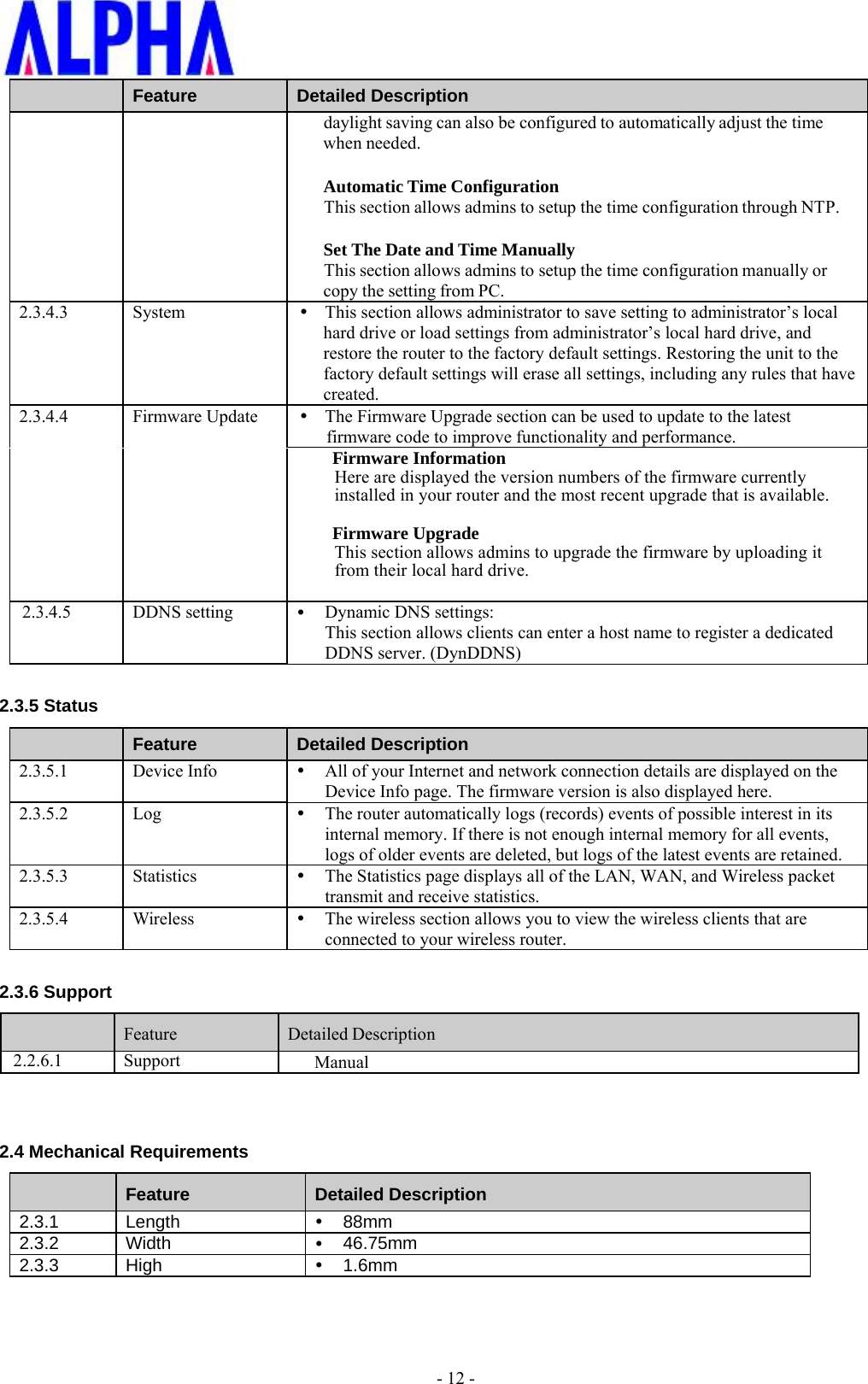    - 12 -  Feature  Detailed Description daylight saving can also be configured to automatically adjust the time when needed.  Automatic Time Configuration This section allows admins to setup the time configuration through NTP.  Set The Date and Time Manually This section allows admins to setup the time configuration manually or copy the setting from PC. 2.3.4.3 System   This section allows administrator to save setting to administrator’s local hard drive or load settings from administrator’s local hard drive, and restore the router to the factory default settings. Restoring the unit to the factory default settings will erase all settings, including any rules that have created. 2.3.4.4 Firmware Update  The Firmware Upgrade section can be used to update to the latest firmware code to improve functionality and performance. Firmware Information Here are displayed the version numbers of the firmware currently installed in your router and the most recent upgrade that is available.  Firmware Upgrade This section allows admins to upgrade the firmware by uploading it from their local hard drive.  2.3.4.5 DDNS setting   Dynamic DNS settings: This section allows clients can enter a host name to register a dedicated DDNS server. (DynDDNS)  2.3.5 Status  Feature  Detailed Description 2.3.5.1 Device Info   All of your Internet and network connection details are displayed on the Device Info page. The firmware version is also displayed here. 2.3.5.2 Log   The router automatically logs (records) events of possible interest in its internal memory. If there is not enough internal memory for all events, logs of older events are deleted, but logs of the latest events are retained.  2.3.5.3 Statistics   The Statistics page displays all of the LAN, WAN, and Wireless packet transmit and receive statistics. 2.3.5.4 Wireless   The wireless section allows you to view the wireless clients that are connected to your wireless router.  2.3.6 Support   Feature  Detailed Description 2.2.6.1 Support Manual   2.4 Mechanical Requirements  Feature  Detailed Description 2.3.1 Length    88mm 2.3.2 Width    46.75mm 2.3.3 High    1.6mm 