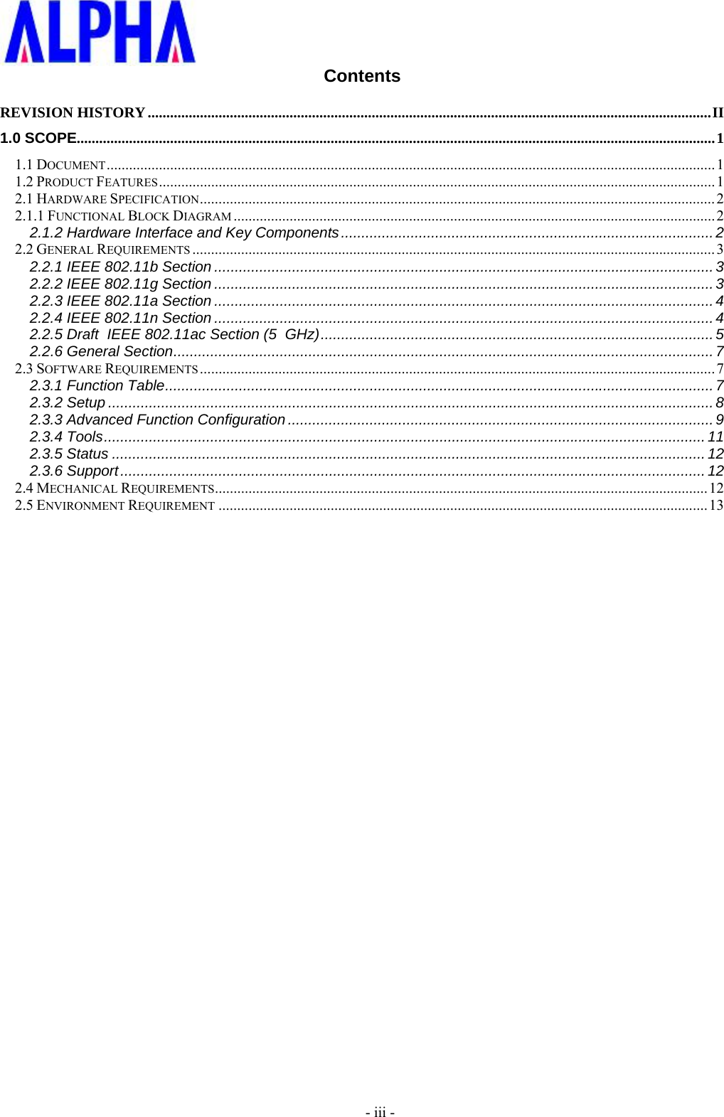     - iii - Contents REVISION HISTORY ....................................................................................................................................................... II1.0 SCOPE........................................................................................................................................................................... 11.1 DOCUMENT ................................................................................................................................................................... 11.2 PRODUCT FEATURES ..................................................................................................................................................... 12.1 HARDWARE SPECIFICATION .......................................................................................................................................... 22.1.1 FUNCTIONAL BLOCK DIAGRAM ................................................................................................................................. 22.1.2 Hardware Interface and Key Components ........................................................................................... 22.2 GENERAL REQUIREMENTS ............................................................................................................................................ 32.2.1 IEEE 802.11b Section .......................................................................................................................... 32.2.2 IEEE 802.11g Section .......................................................................................................................... 32.2.3 IEEE 802.11a Section .......................................................................................................................... 42.2.4 IEEE 802.11n Section .......................................................................................................................... 42.2.5 Draft  IEEE 802.11ac Section (5  GHz) ................................................................................................ 52.2.6 General Section .................................................................................................................................... 72.3 SOFTWARE REQUIREMENTS .......................................................................................................................................... 72.3.1 Function Table ...................................................................................................................................... 72.3.2 Setup .................................................................................................................................................... 82.3.3 Advanced Function Configuration ........................................................................................................ 92.3.4 Tools ................................................................................................................................................... 112.3.5 Status ................................................................................................................................................. 122.3.6 Support ............................................................................................................................................... 122.4 MECHANICAL REQUIREMENTS .................................................................................................................................... 122.5 ENVIRONMENT REQUIREMENT ................................................................................................................................... 13 