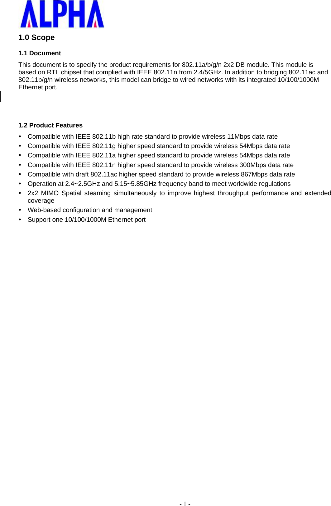    - 1 - 1.0 Scope 1.1 Document This document is to specify the product requirements for 802.11a/b/g/n 2x2 DB module. This module is based on RTL chipset that complied with IEEE 802.11n from 2.4/5GHz. In addition to bridging 802.11ac and 802.11b/g/n wireless networks, this model can bridge to wired networks with its integrated 10/100/1000M Ethernet port.   1.2 Product Features   Compatible with IEEE 802.11b high rate standard to provide wireless 11Mbps data rate   Compatible with IEEE 802.11g higher speed standard to provide wireless 54Mbps data rate   Compatible with IEEE 802.11a higher speed standard to provide wireless 54Mbps data rate   Compatible with IEEE 802.11n higher speed standard to provide wireless 300Mbps data rate   Compatible with draft 802.11ac higher speed standard to provide wireless 867Mbps data rate   Operation at 2.4~2.5GHz and 5.15~5.85GHz frequency band to meet worldwide regulations   2x2 MIMO Spatial steaming simultaneously to improve highest throughput performance and extended coverage    Web-based configuration and management   Support one 10/100/1000M Ethernet port 