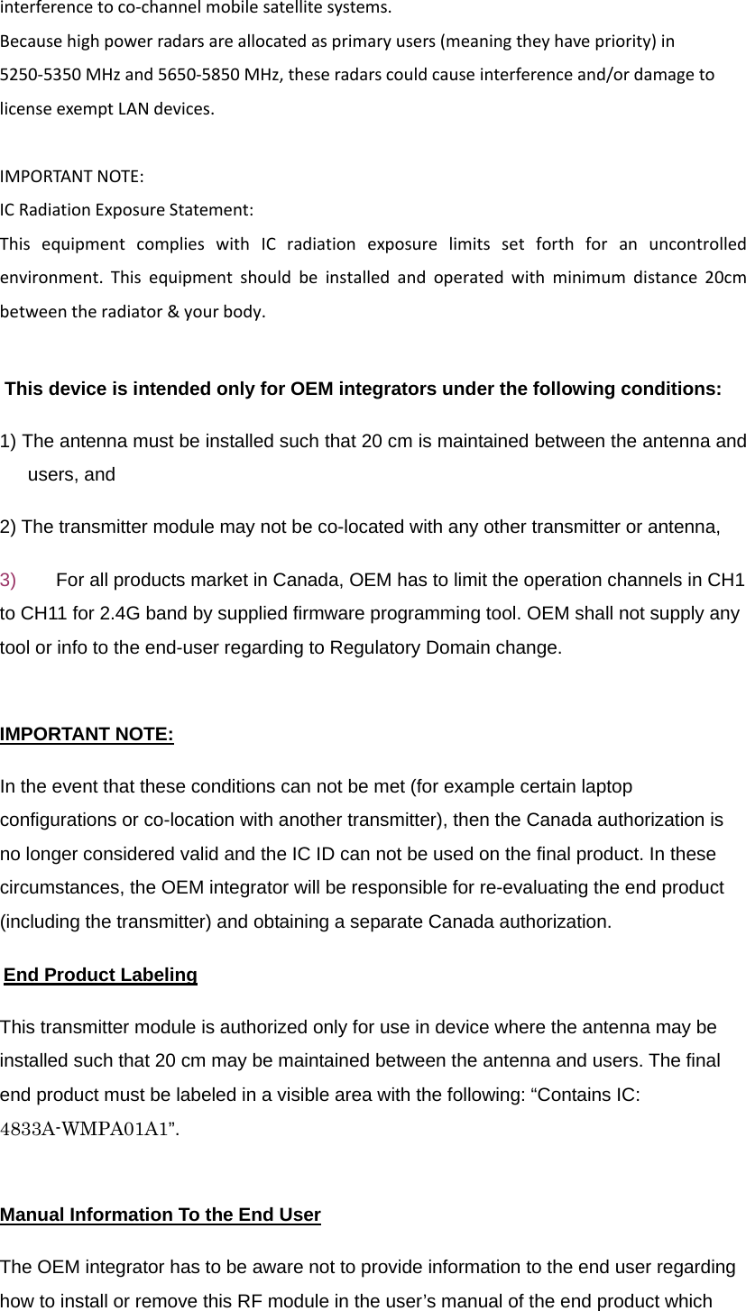 interferencetoco‐channelmobilesatellitesystems.Becausehighpowerradarsareallocatedasprimaryusers(meaningtheyhavepriority)in5250‐5350MHzand5650‐5850MHz,theseradarscouldcauseinterferenceand/ordamagetolicenseexemptLANdevices.IMPORTANTNOTE:ICRadiationExposureStatement:ThisequipmentcomplieswithICradiationexposurelimitssetforthforanuncontrolledenvironment.Thisequipmentshouldbeinstalledandoperatedwithminimumdistance20cmbetweentheradiator&amp;yourbody.This device is intended only for OEM integrators under the following conditions:   1) The antenna must be installed such that 20 cm is maintained between the antenna and users, and   2) The transmitter module may not be co-located with any other transmitter or antenna,   3)  For all products market in Canada, OEM has to limit the operation channels in CH1 to CH11 for 2.4G band by supplied firmware programming tool. OEM shall not supply any tool or info to the end-user regarding to Regulatory Domain change. IMPORTANT NOTE: In the event that these conditions can not be met (for example certain laptop configurations or co-location with another transmitter), then the Canada authorization is no longer considered valid and the IC ID can not be used on the final product. In these circumstances, the OEM integrator will be responsible for re-evaluating the end product (including the transmitter) and obtaining a separate Canada authorization. End Product Labeling This transmitter module is authorized only for use in device where the antenna may be installed such that 20 cm may be maintained between the antenna and users. The final end product must be labeled in a visible area with the following: “Contains IC: 4833A-WMPA01A1”. Manual Information To the End User The OEM integrator has to be aware not to provide information to the end user regarding how to install or remove this RF module in the user’s manual of the end product which 