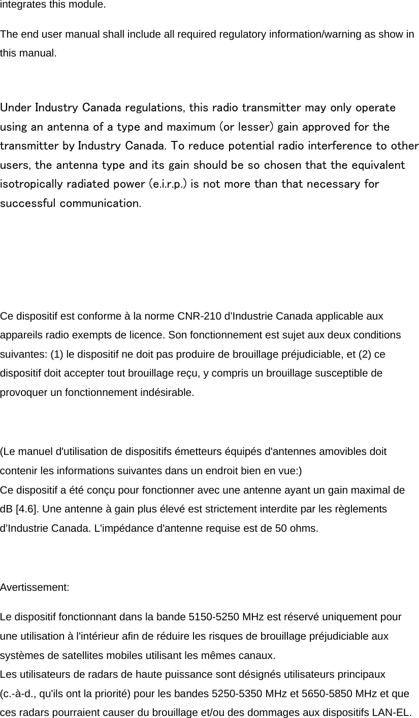 integrates this module. The end user manual shall include all required regulatory information/warning as show in this manual.  Under Industry Canada regulations, this radio transmitter may only operate using an antenna of a type and maximum (or lesser) gain approved for the transmitter by Industry Canada. To reduce potential radio interference to other users, the antenna type and its gain should be so chosen that the equivalent isotropically radiated power (e.i.r.p.) is not more than that necessary for successful communication.    Ce dispositif est conforme à la norme CNR-210 d&apos;Industrie Canada applicable aux appareils radio exempts de licence. Son fonctionnement est sujet aux deux conditions suivantes: (1) le dispositif ne doit pas produire de brouillage préjudiciable, et (2) ce dispositif doit accepter tout brouillage reçu, y compris un brouillage susceptible de provoquer un fonctionnement indésirable.  (Le manuel d&apos;utilisation de dispositifs émetteurs équipés d&apos;antennes amovibles doit contenir les informations suivantes dans un endroit bien en vue:) Ce dispositif a été conçu pour fonctionner avec une antenne ayant un gain maximal de dB [4.6]. Une antenne à gain plus élevé est strictement interdite par les règlements d&apos;Industrie Canada. L&apos;impédance d&apos;antenne requise est de 50 ohms.  Avertissement: Le dispositif fonctionnant dans la bande 5150-5250 MHz est réservé uniquement pour une utilisation à l&apos;intérieur afin de réduire les risques de brouillage préjudiciable aux systèmes de satellites mobiles utilisant les mêmes canaux. Les utilisateurs de radars de haute puissance sont désignés utilisateurs principaux (c.-à-d., qu&apos;ils ont la priorité) pour les bandes 5250-5350 MHz et 5650-5850 MHz et que ces radars pourraient causer du brouillage et/ou des dommages aux dispositifs LAN-EL. 