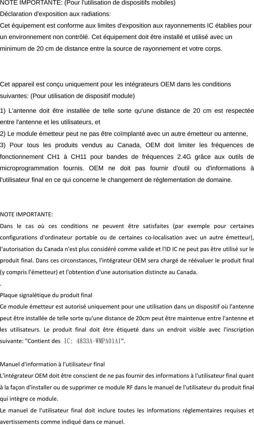  NOTE IMPORTANTE: (Pour l&apos;utilisation de dispositifs mobiles) Déclaration d&apos;exposition aux radiations: Cet équipement est conforme aux limites d&apos;exposition aux rayonnements IC établies pour un environnement non contrôlé. Cet équipement doit être installé et utilisé avec un minimum de 20 cm de distance entre la source de rayonnement et votre corps.  Cet appareil est conçu uniquement pour les intégrateurs OEM dans les conditions suivantes: (Pour utilisation de dispositif module) 1) L&apos;antenne doit être installée de telle sorte qu&apos;une distance de 20 cm est respectée entre l&apos;antenne et les utilisateurs, et 2) Le module émetteur peut ne pas être coïmplanté avec un autre émetteur ou antenne, 3) Pour tous les produits vendus au Canada, OEM doit limiter les fréquences de fonctionnement CH1 à CH11 pour bandes de fréquences 2.4G grâce aux outils de microprogrammation fournis. OEM ne doit pas fournir d&apos;outil ou d&apos;informations à l&apos;utilisateur final en ce qui concerne le changement de réglementation de domaine. NOTEIMPORTANTE:Danslecasoùcesconditionsnepeuventêtresatisfaites(parexemplepourcertainesconfigurationsd&apos;ordinateurportableoudecertainesco‐localisationavecunautreémetteur),l&apos;autorisationduCanadan&apos;estplusconsidérécommevalideetl&apos;IDICnepeutpasêtreutilisésurleproduitfinal.Danscescirconstances,l&apos;intégrateurOEMserachargéderéévaluerleproduitfinal(ycomprisl&apos;émetteur)etl&apos;obtentiond&apos;uneautorisationdistincteauCanada..PlaquesignalétiqueduproduitfinalCemoduleémetteurestautoriséuniquementpouruneutilisationdansundispositifoùl&apos;antennepeutêtreinstalléedetellesortequ&apos;unedistancede20cmpeutêtremaintenueentrel&apos;antenneetlesutilisateurs.Leproduitfinaldoitêtreétiquetédansunendroitvisibleavecl&apos;inscriptionsuivante:&quot;Contientdes IC: 4833A-WMPA01A1&quot;.Manueld&apos;informationàl&apos;utilisateurfinalL&apos;intégrateurOEMdoitêtreconscientdenepasfournirdesinformationsàl&apos;utilisateurfinalquantàlafaçond&apos;installeroudesupprimercemoduleRFdanslemanueldel&apos;utilisateurduproduitfinalquiintègrecemodule.Lemanueldel&apos;utilisateurfinaldoitincluretouteslesinformationsréglementairesrequisesetavertissementscommeindiquédanscemanuel.