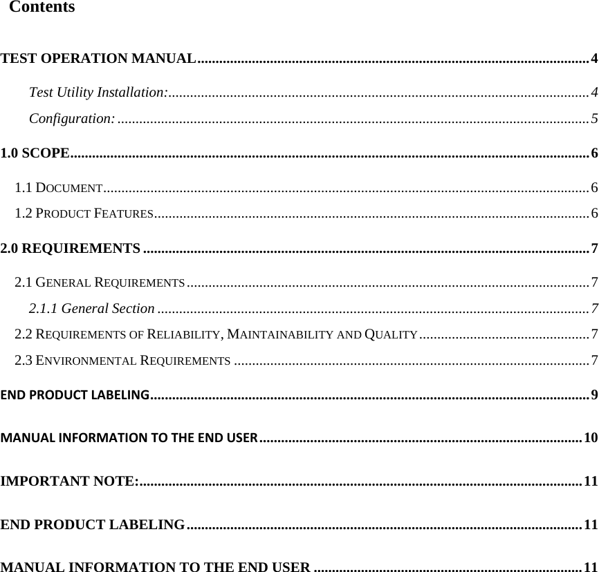  Contents TEST OPERATION MANUAL............................................................................................................4 Test Utility Installation:....................................................................................................................4 Configuration:..................................................................................................................................5 1.0 SCOPE...............................................................................................................................................6 1.1 DOCUMENT......................................................................................................................................6 1.2 PRODUCT FEATURES........................................................................................................................6 2.0 REQUIREMENTS...........................................................................................................................7 2.1 GENERAL REQUIREMENTS...............................................................................................................7 2.1.1 General Section .......................................................................................................................7 2.2 REQUIREMENTS OF RELIABILITY, MAINTAINABILITY AND QUALITY...............................................7 2.3 ENVIRONMENTAL REQUIREMENTS ..................................................................................................7 ENDPRODUCTLABELING.........................................................................................................................9 MANUALINFORMATIONTOTHEENDUSER.........................................................................................10 IMPORTANT NOTE:..........................................................................................................................11 END PRODUCT LABELING.............................................................................................................11 MANUAL INFORMATION TO THE END USER ..........................................................................11                 