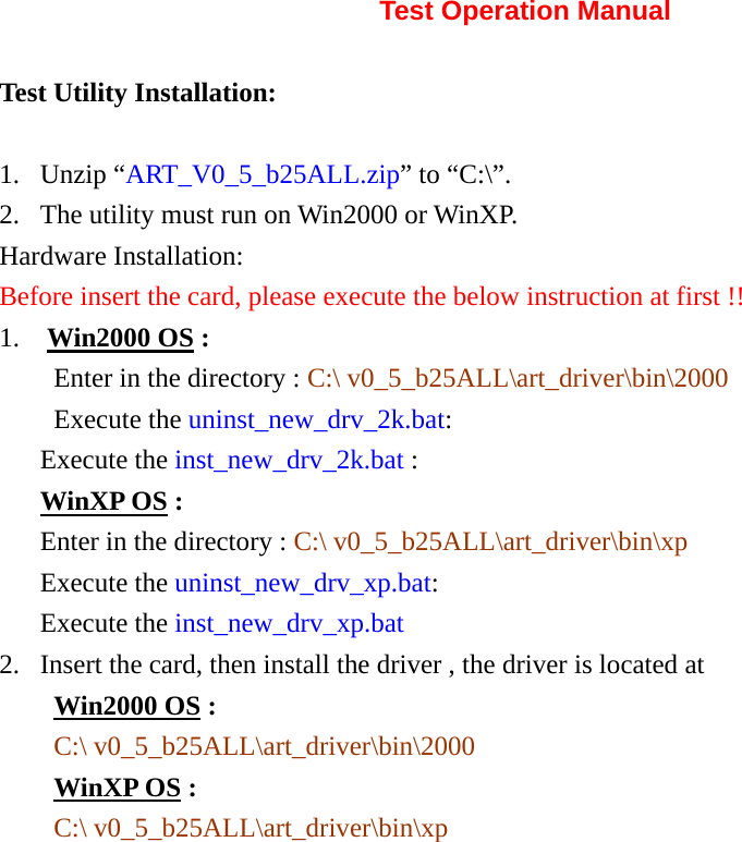       Test Operation Manual Test Utility Installation: 1. Unzip “ART_V0_5_b25ALL.zip” to “C:\”.   2. The utility must run on Win2000 or WinXP. Hardware Installation: Before insert the card, please execute the below instruction at first !! 1.  Win2000 OS : Enter in the directory : C:\ v0_5_b25ALL\art_driver\bin\2000 Execute the uninst_new_drv_2k.bat: Execute the inst_new_drv_2k.bat : WinXP OS : Enter in the directory : C:\ v0_5_b25ALL\art_driver\bin\xp Execute the uninst_new_drv_xp.bat: Execute the inst_new_drv_xp.bat 2. Insert the card, then install the driver , the driver is located at       Win2000 OS : C:\ v0_5_b25ALL\art_driver\bin\2000 WinXP OS : C:\ v0_5_b25ALL\art_driver\bin\xp             