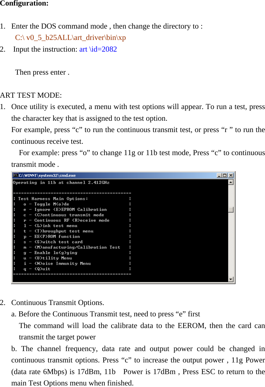    Configuration: 1. Enter the DOS command mode , then change the directory to :   C:\ v0_5_b25ALL\art_driver\bin\xp 2.  Input the instruction: art \id=2082                          Then press enter .  ART TEST MODE: 1. Once utility is executed, a menu with test options will appear. To run a test, press the character key that is assigned to the test option. For example, press “c” to run the continuous transmit test, or press “r ” to run the continuous receive test.   For example: press “o” to change 11g or 11b test mode, Press “c” to continuous transmit mode .   2. Continuous Transmit Options. a. Before the Continuous Transmit test, need to press “e” first   The command will load the calibrate data to the EEROM, then the card can transmit the target power b. The channel frequency, data rate and output power could be changed in continuous transmit options. Press “c” to increase the output power , 11g Power (data rate 6Mbps) is 17dBm, 11b    Power is 17dBm , Press ESC to return to the main Test Options menu when finished.  