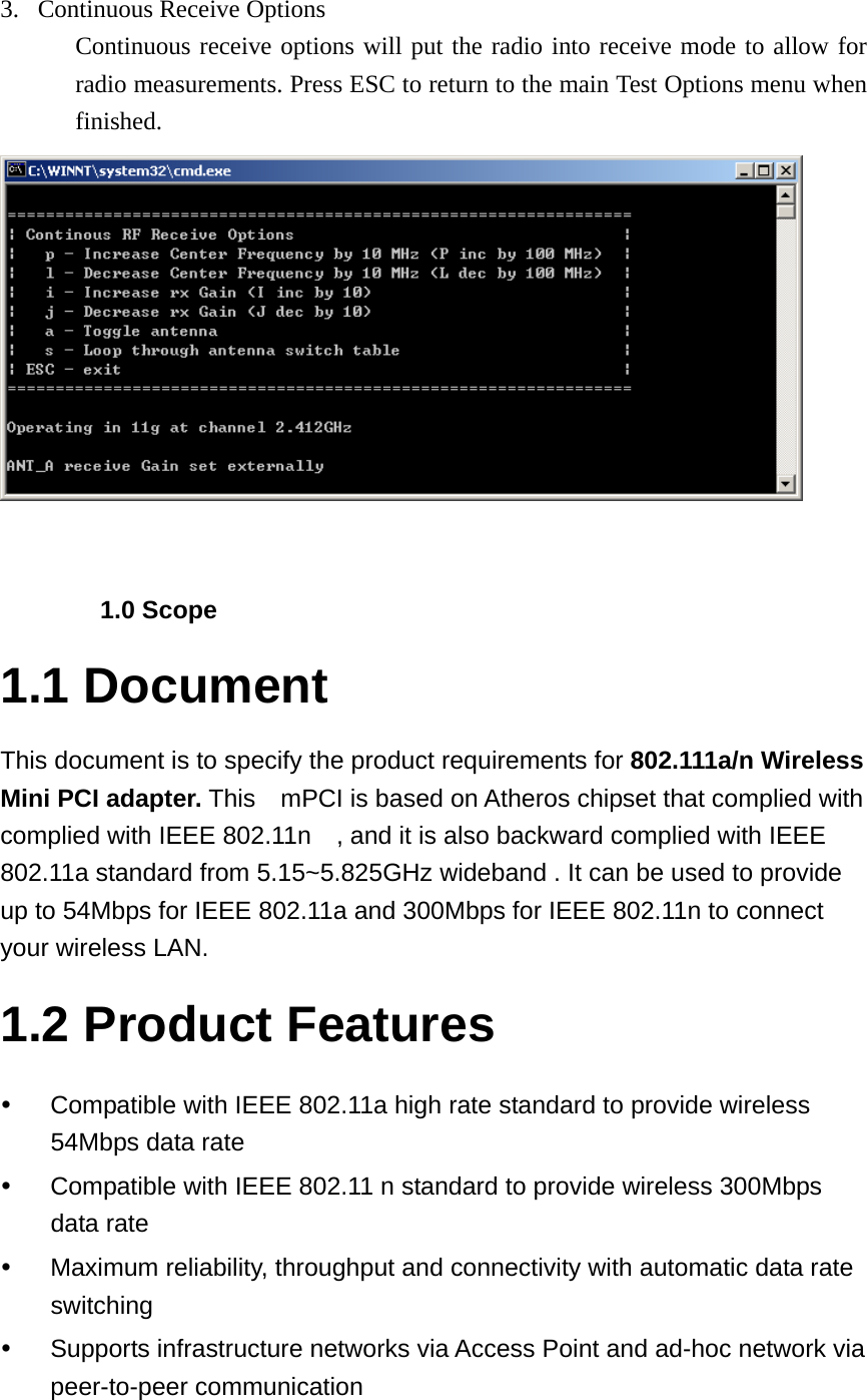 3. Continuous Receive Options Continuous receive options will put the radio into receive mode to allow for radio measurements. Press ESC to return to the main Test Options menu when finished.    1.0 Scope 1.1 Document This document is to specify the product requirements for 802.111a/n Wireless Mini PCI adapter. This    mPCI is based on Atheros chipset that complied with complied with IEEE 802.11n    , and it is also backward complied with IEEE 802.11a standard from 5.15~5.825GHz wideband . It can be used to provide up to 54Mbps for IEEE 802.11a and 300Mbps for IEEE 802.11n to connect your wireless LAN.     1.2 Product Features y  Compatible with IEEE 802.11a high rate standard to provide wireless 54Mbps data rate y  Compatible with IEEE 802.11 n standard to provide wireless 300Mbps data rate y  Maximum reliability, throughput and connectivity with automatic data rate switching y  Supports infrastructure networks via Access Point and ad-hoc network via peer-to-peer communication  