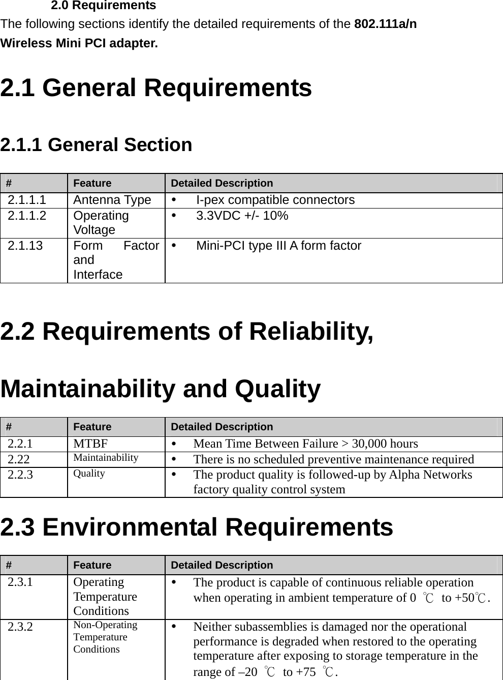    2.0 Requirements The following sections identify the detailed requirements of the 802.111a/n Wireless Mini PCI adapter.   2.1 General Requirements 2.1.1 General Section #  Feature  Detailed Description 2.1.1.1 Antenna Type y  I-pex compatible connectors   2.1.1.2 Operating Voltage y  3.3VDC +/- 10% 2.1.13 Form Factor and Interface y  Mini-PCI type III A form factor  2.2 Requirements of Reliability, Maintainability and Quality #  Feature  Detailed Description 2.2.1 MTBF  y Mean Time Between Failure &gt; 30,000 hours 2.22  Maintainability  y There is no scheduled preventive maintenance required 2.2.3  Quality  y The product quality is followed-up by Alpha Networks factory quality control system 2.3 Environmental Requirements #  Feature  Detailed Description 2.3.1 Operating Temperature Conditions y The product is capable of continuous reliable operation when operating in ambient temperature of 0  ℃ to +50℃. 2.3.2  Non-Operating Temperature Conditions y Neither subassemblies is damaged nor the operational performance is degraded when restored to the operating temperature after exposing to storage temperature in the range of –20  ℃ to +75 ℃. 