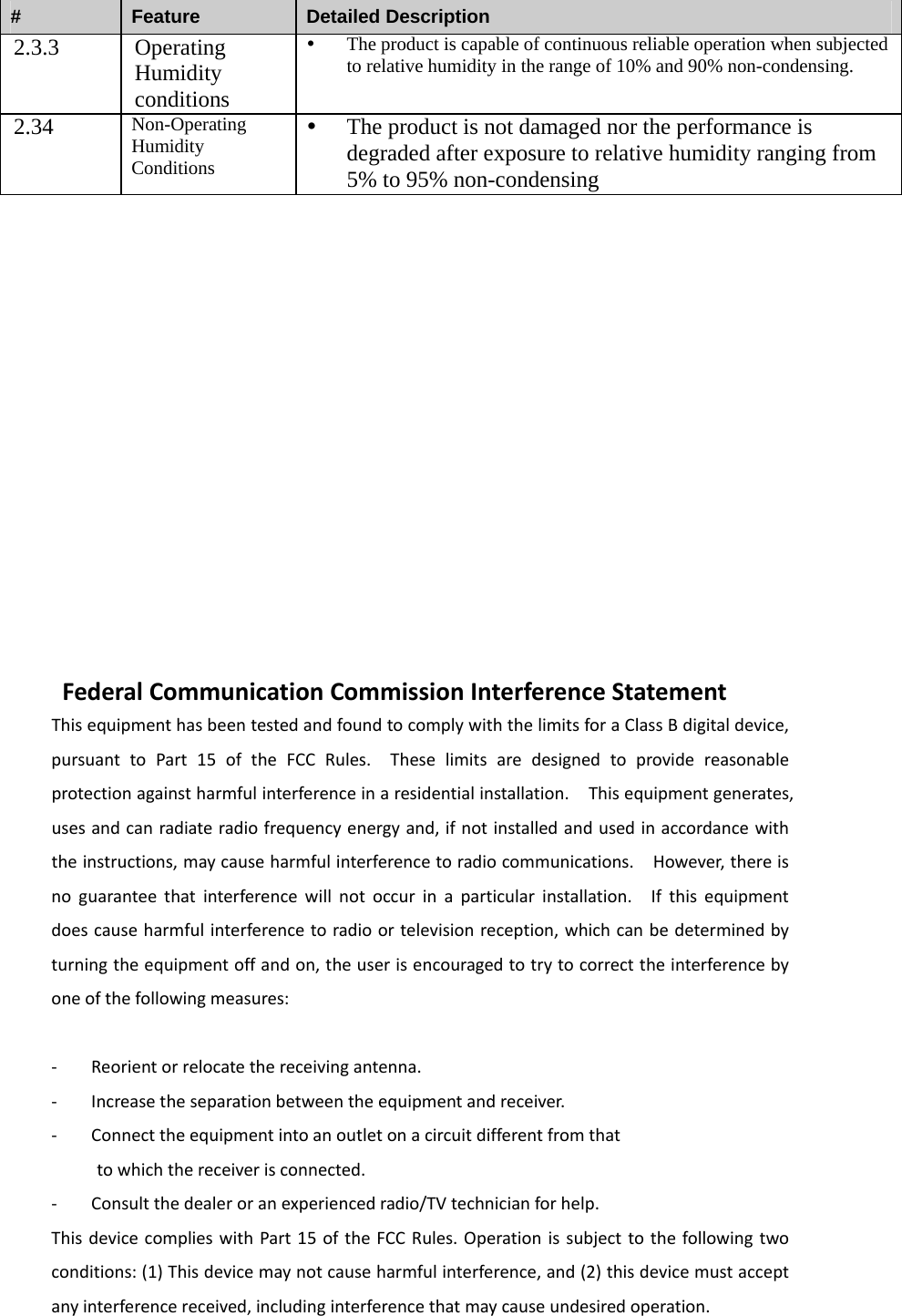 #  Feature  Detailed Description 2.3.3 Operating Humidity conditions y The product is capable of continuous reliable operation when subjected to relative humidity in the range of 10% and 90% non-condensing. 2.34  Non-Operating Humidity Conditions y The product is not damaged nor the performance is degraded after exposure to relative humidity ranging from 5% to 95% non-condensing               FederalCommunicationCommissionInterferenceStatementThisequipmenthasbeentestedandfoundtocomplywiththelimitsforaClassBdigitaldevice,pursuanttoPart15oftheFCCRules.Theselimitsaredesignedtoprovidereasonableprotectionagainstharmfulinterferenceinaresidentialinstallation.Thisequipmentgenerates,usesandcanradiateradiofrequencyenergyand,ifnotinstalledandusedinaccordancewiththeinstructions,maycauseharmfulinterferencetoradiocommunications.However,thereisnoguaranteethatinterferencewillnotoccurinaparticularinstallation.Ifthisequipmentdoescauseharmfulinterferencetoradioortelevisionreception,whichcanbedeterminedbyturningtheequipmentoffandon,theuserisencouragedtotrytocorrecttheinterferencebyoneofthefollowingmeasures:‐ Reorientorrelocatethereceivingantenna.‐ Increasetheseparationbetweentheequipmentandreceiver.‐ Connecttheequipmentintoanoutletonacircuitdifferentfromthattowhichthereceiverisconnected.‐ Consultthedealeroranexperiencedradio/TVtechnicianforhelp.ThisdevicecomplieswithPart15oftheFCCRules.Operationissubjecttothefollowingtwoconditions:(1)Thisdevicemaynotcauseharmfulinterference,and(2)thisdevicemustacceptanyinterferencereceived,includinginterferencethatmaycauseundesiredoperation.