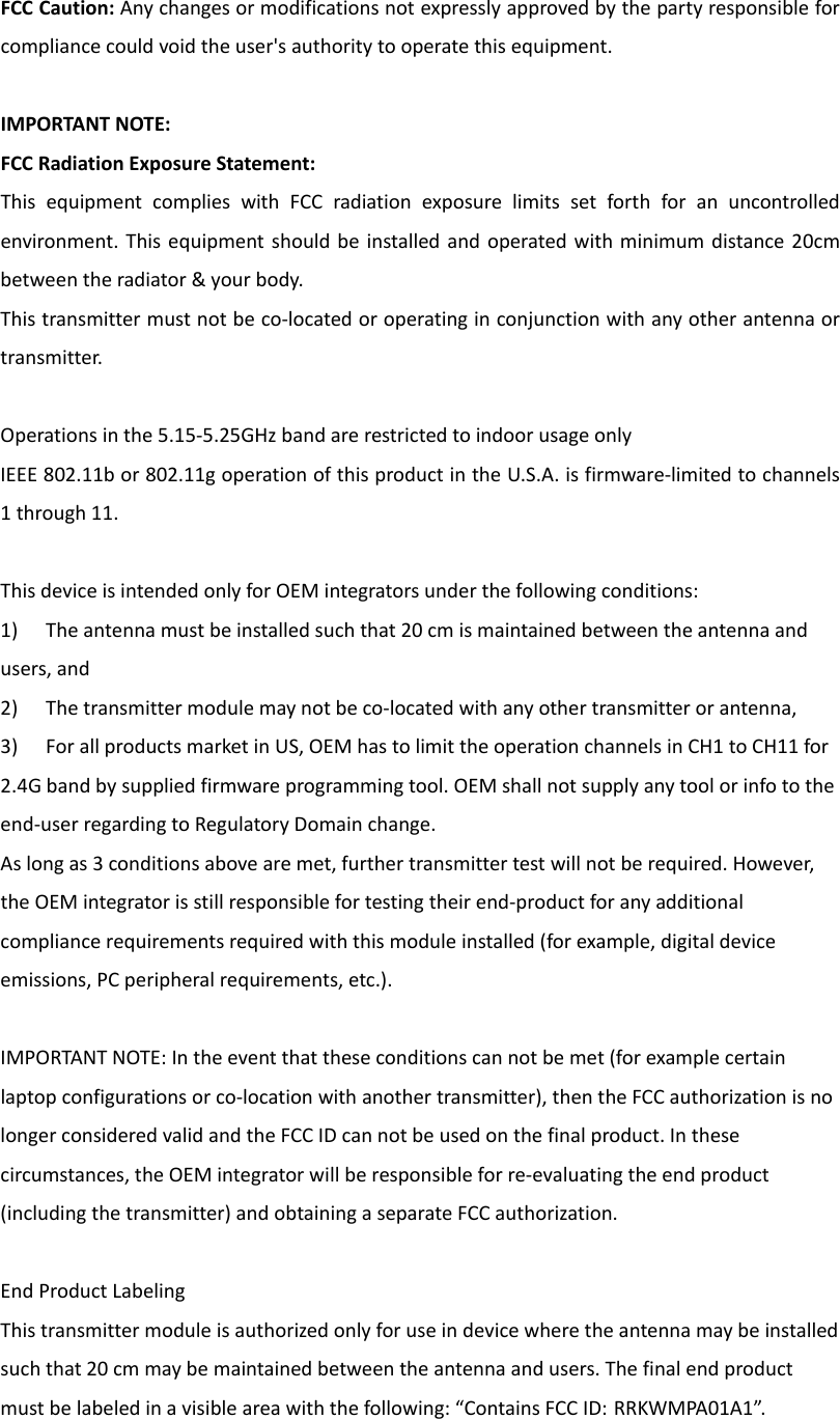 FCCCaution:Anychangesormodificationsnotexpresslyapprovedbythepartyresponsibleforcompliancecouldvoidtheuser&apos;sauthoritytooperatethisequipment.IMPORTANTNOTE:FCCRadiationExposureStatement:ThisequipmentcomplieswithFCCradiationexposurelimitssetforthforanuncontrolledenvironment.Thisequipmentshouldbeinstalledandoperatedwithminimumdistance20cmbetweentheradiator&amp;yourbody.Thistransmittermustnotbeco‐locatedoroperatinginconjunctionwithanyotherantennaortransmitter.Operationsinthe5.15‐5.25GHzbandarerestrictedtoindoorusageonlyIEEE802.11bor802.11goperationofthisproductintheU.S.A.isfirmware‐limitedtochannels1through11.ThisdeviceisintendedonlyforOEMintegratorsunderthefollowingconditions:1) Theantennamustbeinstalledsuchthat20cmismaintainedbetweentheantennaandusers,and2) Thetransmittermodulemaynotbeco‐locatedwithanyothertransmitterorantenna,3) ForallproductsmarketinUS,OEMhastolimittheoperationchannelsinCH1toCH11for2.4Gbandbysuppliedfirmwareprogrammingtool.OEMshallnotsupplyanytoolorinfototheend‐userregardingtoRegulatoryDomainchange.Aslongas3conditionsabovearemet,furthertransmittertestwillnotberequired.However,theOEMintegratorisstillresponsiblefortestingtheirend‐productforanyadditionalcompliancerequirementsrequiredwiththismoduleinstalled(forexample,digitaldeviceemissions,PCperipheralrequirements,etc.).IMPORTANTNOTE:Intheeventthattheseconditionscannotbemet(forexamplecertainlaptopconfigurationsorco‐locationwithanothertransmitter),thentheFCCauthorizationisnolongerconsideredvalidandtheFCCIDcannotbeusedonthefinalproduct.Inthesecircumstances,theOEMintegratorwillberesponsibleforre‐evaluatingtheendproduct(includingthetransmitter)andobtainingaseparateFCCauthorization.EndProductLabelingThistransmittermoduleisauthorizedonlyforuseindevicewheretheantennamaybeinstalledsuchthat20cmmaybemaintainedbetweentheantennaandusers.Thefinalendproductmustbelabeledinavisibleareawiththefollowing:“ContainsFCCID: RRKWMPA01A1”.