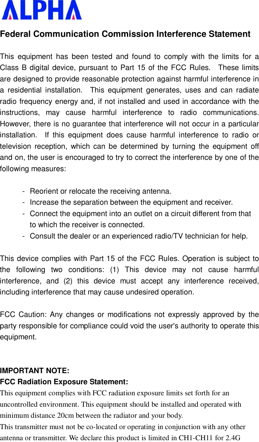   Federal Communication Commission Interference Statement  This equipment has been tested and found to comply with the limits for a Class B digital device, pursuant to Part 15 of the FCC Rules.  These limits are designed to provide reasonable protection against harmful interference in a residential installation.  This equipment generates, uses and can radiate radio frequency energy and, if not installed and used in accordance with the instructions, may cause harmful interference to radio communications.  However, there is no guarantee that interference will not occur in a particular installation.  If this equipment does cause harmful interference to radio or television reception, which can be determined by turning the equipment off and on, the user is encouraged to try to correct the interference by one of the following measures:  - Reorient or relocate the receiving antenna. - Increase the separation between the equipment and receiver. - Connect the equipment into an outlet on a circuit different from that to which the receiver is connected. - Consult the dealer or an experienced radio/TV technician for help.  This device complies with Part 15 of the FCC Rules. Operation is subject to the following two conditions: (1) This device may not cause harmful interference, and (2) this device must accept any interference received, including interference that may cause undesired operation.  FCC Caution: Any changes or modifications not expressly approved by the party responsible for compliance could void the user&apos;s authority to operate this equipment.   IMPORTANT NOTE: FCC Radiation Exposure Statement: This equipment complies with FCC radiation exposure limits set forth for an uncontrolled environment. This equipment should be installed and operated with minimum distance 20cm between the radiator and your body. This transmitter must not be co-located or operating in conjunction with any other antenna or transmitter. We declare this product is limited in CH1-CH11 for 2.4G 