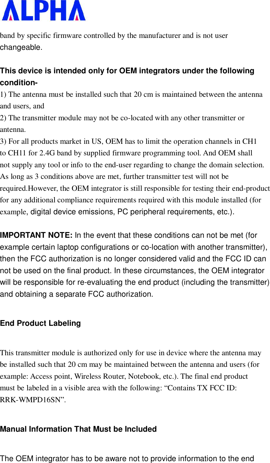   band by specific firmware controlled by the manufacturer and is not user changeable.  This device is intended only for OEM integrators under the following condition- 1) The antenna must be installed such that 20 cm is maintained between the antenna and users, and 2) The transmitter module may not be co-located with any other transmitter or antenna. 3) For all products market in US, OEM has to limit the operation channels in CH1 to CH11 for 2.4G band by supplied firmware programming tool. And OEM shall not supply any tool or info to the end-user regarding to change the domain selection. As long as 3 conditions above are met, further transmitter test will not be required.However, the OEM integrator is still responsible for testing their end-product for any additional compliance requirements required with this module installed (for example, digital device emissions, PC peripheral requirements, etc.).  IMPORTANT NOTE: In the event that these conditions can not be met (for example certain laptop configurations or co-location with another transmitter), then the FCC authorization is no longer considered valid and the FCC ID can not be used on the final product. In these circumstances, the OEM integrator will be responsible for re-evaluating the end product (including the transmitter) and obtaining a separate FCC authorization. End Product Labeling This transmitter module is authorized only for use in device where the antenna may be installed such that 20 cm may be maintained between the antenna and users (for example: Access point, Wireless Router, Notebook, etc.). The final end product must be labeled in a visible area with the following: “Contains TX FCC ID: RRK-WMPD16SN”. Manual Information That Must be Included The OEM integrator has to be aware not to provide information to the end 