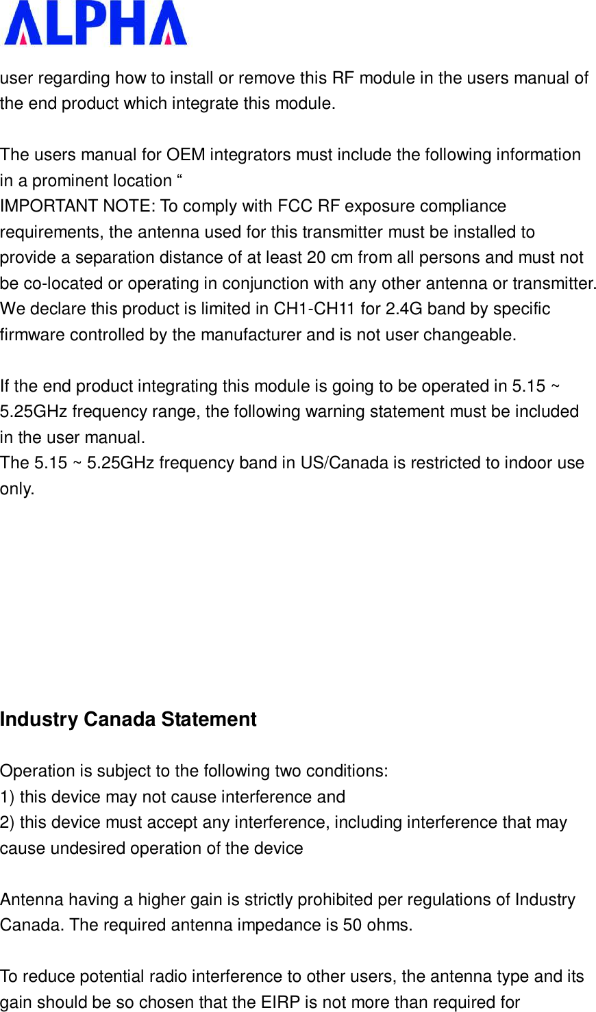   user regarding how to install or remove this RF module in the users manual of the end product which integrate this module.  The users manual for OEM integrators must include the following information in a prominent location “  IMPORTANT NOTE: To comply with FCC RF exposure compliance requirements, the antenna used for this transmitter must be installed to provide a separation distance of at least 20 cm from all persons and must not be co-located or operating in conjunction with any other antenna or transmitter. We declare this product is limited in CH1-CH11 for 2.4G band by specific firmware controlled by the manufacturer and is not user changeable.   If the end product integrating this module is going to be operated in 5.15 ~ 5.25GHz frequency range, the following warning statement must be included in the user manual. The 5.15 ~ 5.25GHz frequency band in US/Canada is restricted to indoor use only.    Industry Canada Statement Operation is subject to the following two conditions: 1) this device may not cause interference and 2) this device must accept any interference, including interference that may cause undesired operation of the device  Antenna having a higher gain is strictly prohibited per regulations of Industry Canada. The required antenna impedance is 50 ohms.  To reduce potential radio interference to other users, the antenna type and its gain should be so chosen that the EIRP is not more than required for 