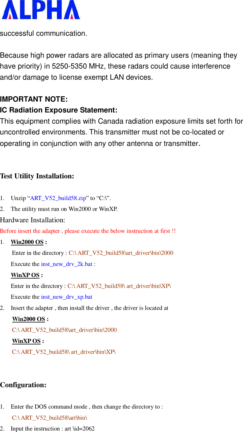   successful communication.  Because high power radars are allocated as primary users (meaning they have priority) in 5250-5350 MHz, these radars could cause interference and/or damage to license exempt LAN devices.  IMPORTANT NOTE: IC Radiation Exposure Statement: This equipment complies with Canada radiation exposure limits set forth for uncontrolled environments. This transmitter must not be co-located or operating in conjunction with any other antenna or transmitter.  Test Utility Installation: 1. Unzip “ART_V52_build58.zip” to “C:\”.  2. The utility must run on Win2000 or WinXP. Hardware Installation: Before insert the adapter , please execute the below instruction at first !! 1.  Win2000 OS : Enter in the directory : C:\ ART_V52_build58\art_driver\bin\2000 Execute the inst_new_drv_2k.bat : WinXP OS : Enter in the directory : C:\ ART_V52_build58\ art_driver\bin\XP\ Execute the inst_new_drv_xp.bat 2. Insert the adapter , then install the driver , the driver is located at      Win2000 OS : C:\ ART_V52_build58\art_driver\bin\2000 WinXP OS : C:\ ART_V52_build58\ art_driver\bin\XP\  Configuration: 1. Enter the DOS command mode , then change the directory to :  C:\ ART_V52_build58\art\bin\ 2.  Input the instruction : art \id=2062              