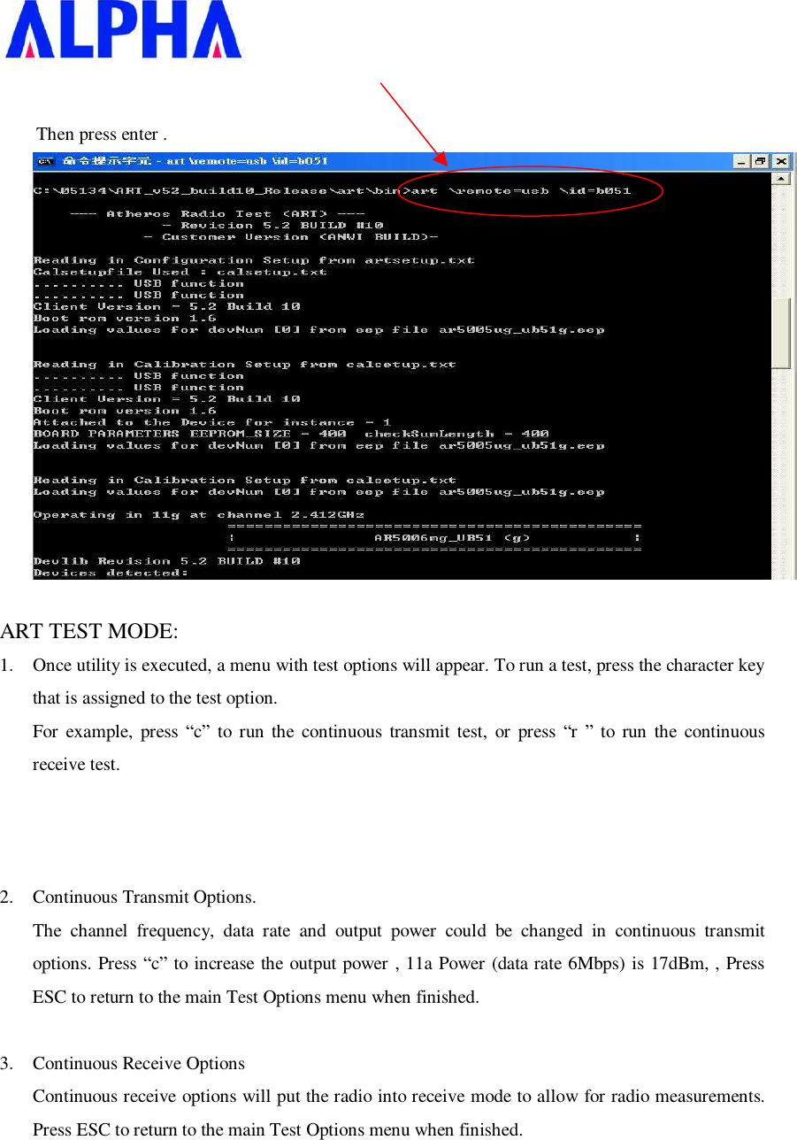                 Then press enter .   ART TEST MODE: 1. Once utility is executed, a menu with test options will appear. To run a test, press the character key that is assigned to the test option. For example, press  “c” to run the continuous transmit test, or press “r ” to run the continuous receive test.     2. Continuous Transmit Options. The channel frequency, data rate and output power could be changed in continuous transmit options. Press “c” to increase the output power , 11a Power (data rate 6Mbps) is 17dBm, , Press ESC to return to the main Test Options menu when finished.  3. Continuous Receive Options Continuous receive options will put the radio into receive mode to allow for radio measurements. Press ESC to return to the main Test Options menu when finished. 