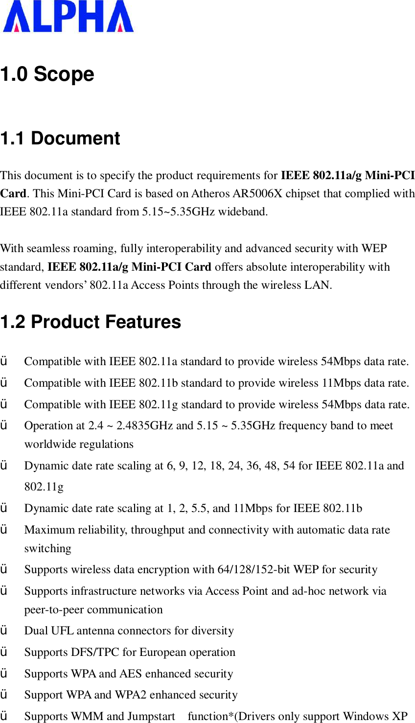   1.0 Scope 1.1 Document This document is to specify the product requirements for IEEE 802.11a/g Mini-PCI Card. This Mini-PCI Card is based on Atheros AR5006X chipset that complied with IEEE 802.11a standard from 5.15~5.35GHz wideband.  With seamless roaming, fully interoperability and advanced security with WEP standard, IEEE 802.11a/g Mini-PCI Card offers absolute interoperability with different vendors’ 802.11a Access Points through the wireless LAN. 1.2 Product Features Ÿ  Compatible with IEEE 802.11a standard to provide wireless 54Mbps data rate. Ÿ  Compatible with IEEE 802.11b standard to provide wireless 11Mbps data rate. Ÿ  Compatible with IEEE 802.11g standard to provide wireless 54Mbps data rate. Ÿ  Operation at 2.4 ~ 2.4835GHz and 5.15 ~ 5.35GHz frequency band to meet worldwide regulations Ÿ  Dynamic date rate scaling at 6, 9, 12, 18, 24, 36, 48, 54 for IEEE 802.11a and  802.11g  Ÿ  Dynamic date rate scaling at 1, 2, 5.5, and 11Mbps for IEEE 802.11b Ÿ  Maximum reliability, throughput and connectivity with automatic data rate switching Ÿ  Supports wireless data encryption with 64/128/152-bit WEP for security Ÿ  Supports infrastructure networks via Access Point and ad-hoc network via peer-to-peer communication Ÿ  Dual UFL antenna connectors for diversity  Ÿ  Supports DFS/TPC for European operation  Ÿ  Supports WPA and AES enhanced security Ÿ  Support WPA and WPA2 enhanced security Ÿ  Supports WMM and Jumpstart  function*(Drivers only support Windows XP 