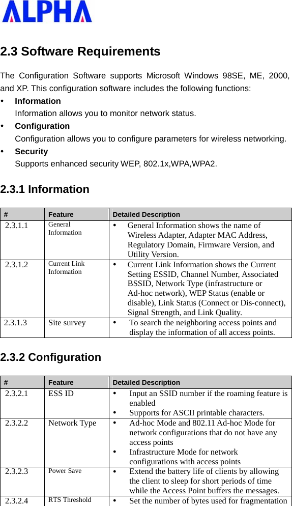   2.3 Software Requirements The Configuration Software supports Microsoft Windows 98SE, ME, 2000, and XP. This configuration software includes the following functions: y Information Information allows you to monitor network status. y Configuration Configuration allows you to configure parameters for wireless networking. y Security Supports enhanced security WEP, 802.1x,WPA,WPA2. 2.3.1 Information #  Feature  Detailed Description 2.3.1.1  General Information  y General Information shows the name of Wireless Adapter, Adapter MAC Address, Regulatory Domain, Firmware Version, and Utility Version. 2.3.1.2  Current Link Information  y Current Link Information shows the Current Setting ESSID, Channel Number, Associated BSSID, Network Type (infrastructure or Ad-hoc network), WEP Status (enable or disable), Link Status (Connect or Dis-connect), Signal Strength, and Link Quality. 2.3.1.3 Site survey  y To search the neighboring access points and display the information of all access points. 2.3.2 Configuration #  Feature  Detailed Description 2.3.2.1 ESS ID  y Input an SSID number if the roaming feature is enabled y Supports for ASCII printable characters. 2.3.2.2 Network Type y Ad-hoc Mode and 802.11 Ad-hoc Mode for network configurations that do not have any access points y Infrastructure Mode for network configurations with access points 2.3.2.3  Power Save  y Extend the battery life of clients by allowing the client to sleep for short periods of time while the Access Point buffers the messages. 2.3.2.4  RTS Threshold  y Set the number of bytes used for fragmentation 