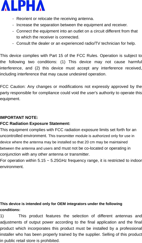   -  Reorient or relocate the receiving antenna. -  Increase the separation between the equipment and receiver. -  Connect the equipment into an outlet on a circuit different from that to which the receiver is connected. -  Consult the dealer or an experienced radio/TV technician for help.  This device complies with Part 15 of the FCC Rules. Operation is subject to the following two conditions: (1) This device may not cause harmful interference, and (2) this device must accept any interference received, including interference that may cause undesired operation.  FCC Caution: Any changes or modifications not expressly approved by the party responsible for compliance could void the user&apos;s authority to operate this equipment.   IMPORTANT NOTE: FCC Radiation Exposure Statement: This equipment complies with FCC radiation exposure limits set forth for an uncontrolled environment. This transmitter module is authorized only for use in device where the antenna may be installed so that 20 cm may be maintained between the antenna and users and must not be co-located or operating in conjunction with any other antenna or transmitter. For operation within 5.15 ~ 5.25GHz frequency range, it is restricted to indoor environment.      This device is intended only for OEM integrators under the following conditions: 1)  This product features the selection of different antennas and adjustments of output power according to the final application and the final product which incorporates this product must be installed by a professional installer who has been properly trained by the supplier. Selling of this product in public retail store is prohibited. 