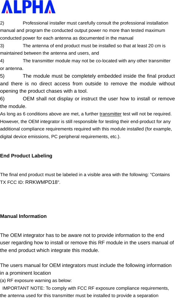   2)  Professional installer must carefully consult the professional installation manual and program the conducted output power no more than tested maximum conducted power for each antenna as documented in the manual 3)  The antenna of end product must be installed so that at least 20 cm is maintained between the antenna and users, and   4)  The transmitter module may not be co-located with any other transmitter or antenna. 5)  The module must be completely embedded inside the final product and there is no direct access from outside to remove the module without opening the product chases with a tool. 6)  OEM shall not display or instruct the user how to install or remove the module. As long as 6 conditions above are met, a further transmitter test will not be required. However, the OEM integrator is still responsible for testing their end-product for any additional compliance requirements required with this module installed (for example, digital device emissions, PC peripheral requirements, etc.). End Product Labeling The final end product must be labeled in a visible area with the following: “Contains TX FCC ID: RRKWMPD18”.   Manual Information   The OEM integrator has to be aware not to provide information to the end user regarding how to install or remove this RF module in the users manual of the end product which integrate this module.  The users manual for OEM integrators must include the following information in a prominent location   (a) RF exposure warning as below:   IMPORTANT NOTE: To comply with FCC RF exposure compliance requirements, the antenna used for this transmitter must be installed to provide a separation 