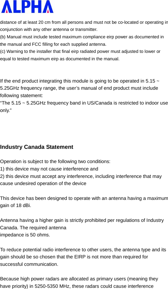   distance of at least 20 cm from all persons and must not be co-located or operating in conjunction with any other antenna or transmitter. (b) Manual must include tested maximum compliance eirp power as documented in the manual and FCC filling for each supplied antenna. (c) Warning to the installer that final eirp radiated power must adjusted to lower or equal to tested maximum eirp as documented in the manual.   If the end product integrating this module is going to be operated in 5.15 ~ 5.25GHz frequency range, the user’s manual of end product must include following statement:   “The 5.15 ~ 5.25GHz frequency band in US/Canada is restricted to indoor use only.”    Industry Canada Statement Operation is subject to the following two conditions: 1) this device may not cause interference and 2) this device must accept any interference, including interference that may cause undesired operation of the device  This device has been designed to operate with an antenna having a maximum gain of 18 dBi.    Antenna having a higher gain is strictly prohibited per regulations of Industry Canada. The required antenna impedance is 50 ohms.  To reduce potential radio interference to other users, the antenna type and its gain should be so chosen that the EIRP is not more than required for successful communication.  Because high power radars are allocated as primary users (meaning they have priority) in 5250-5350 MHz, these radars could cause interference 