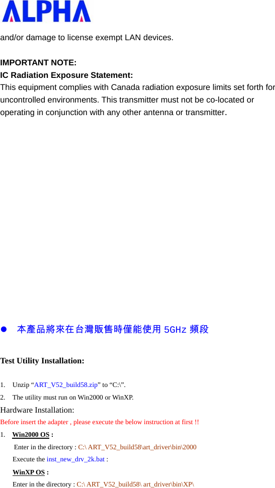   and/or damage to license exempt LAN devices.  IMPORTANT NOTE: IC Radiation Exposure Statement: This equipment complies with Canada radiation exposure limits set forth for uncontrolled environments. This transmitter must not be co-located or operating in conjunction with any other antenna or transmitter.               z 本產品將來在台灣販售時僅能使用 5GHz 頻段 Test Utility Installation: 1. Unzip “ART_V52_build58.zip” to “C:\”.   2. The utility must run on Win2000 or WinXP. Hardware Installation: Before insert the adapter , please execute the below instruction at first !! 1.  Win2000 OS : Enter in the directory : C:\ ART_V52_build58\art_driver\bin\2000 Execute the inst_new_drv_2k.bat : WinXP OS : Enter in the directory : C:\ ART_V52_build58\ art_driver\bin\XP\ 